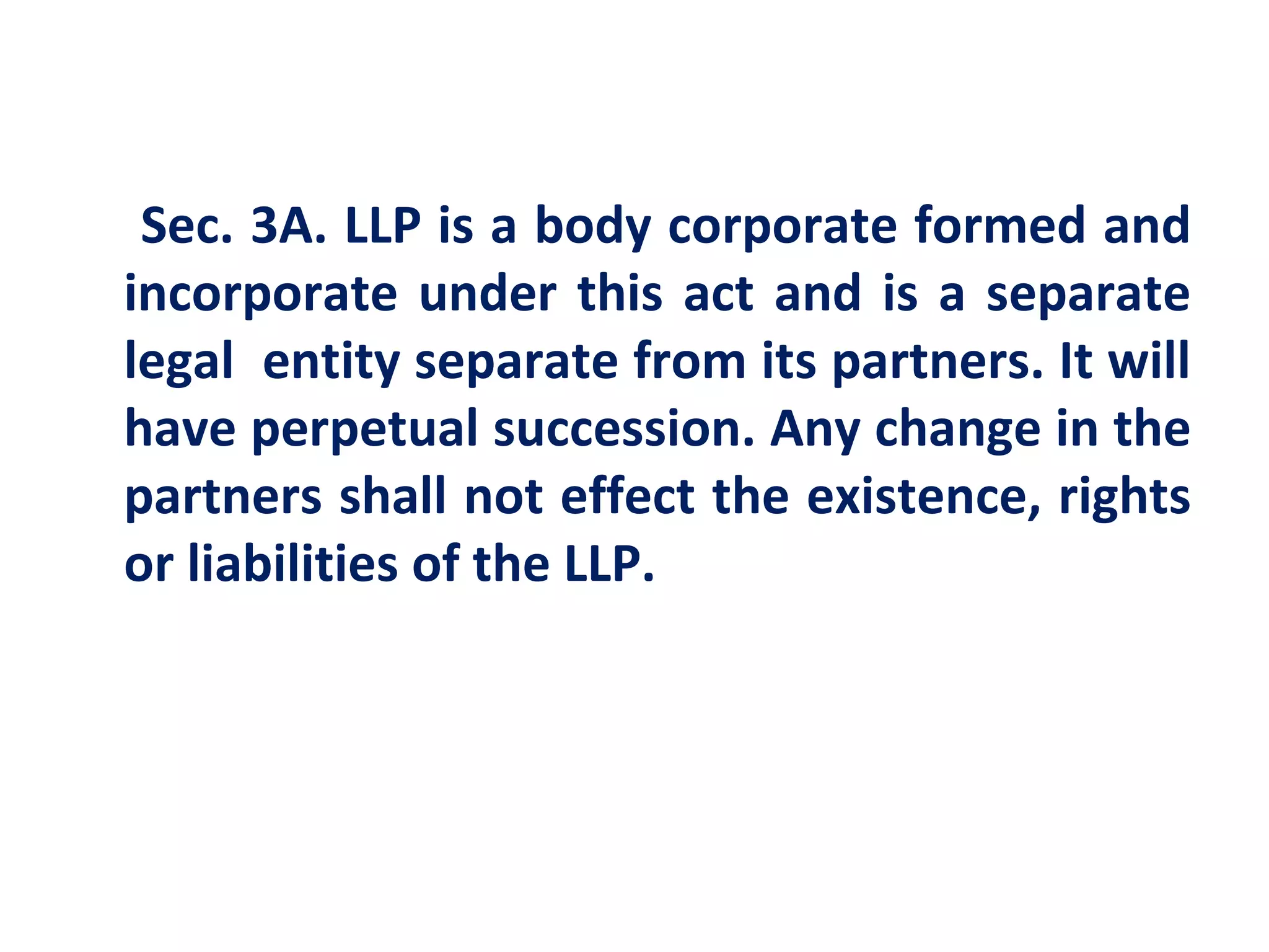 Sec. 3A. LLP is a body corporate formed and
incorporate under this act and is a separate
legal entity separate from its partners. It will
have perpetual succession. Any change in the
partners shall not effect the existence, rights
or liabilities of the LLP.
 