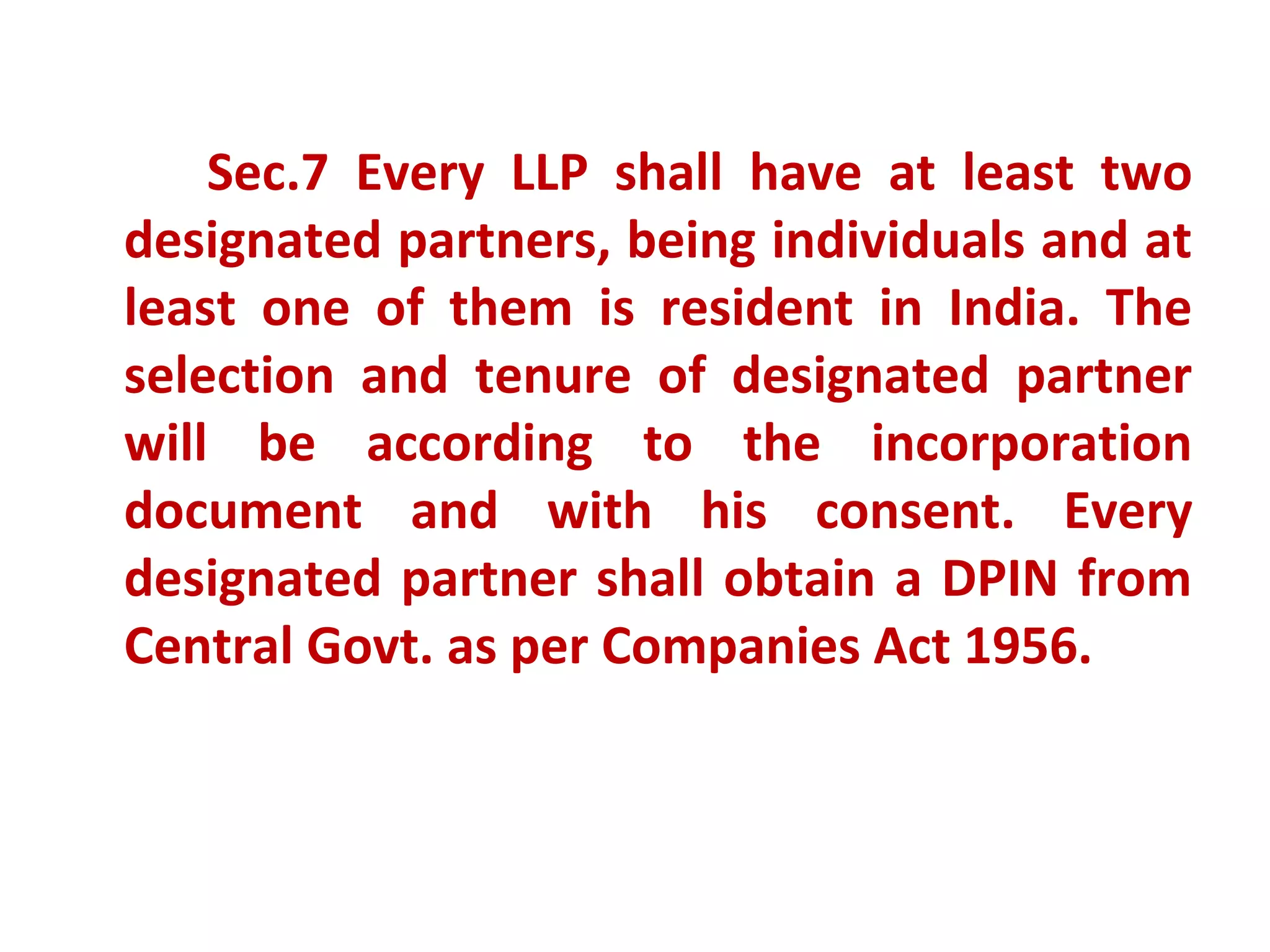 Sec.7 Every LLP shall have at least two
designated partners, being individuals and at
least one of them is resident in India. The
selection and tenure of designated partner
will be according to the incorporation
document and with his consent. Every
designated partner shall obtain a DPIN from
Central Govt. as per Companies Act 1956.
 