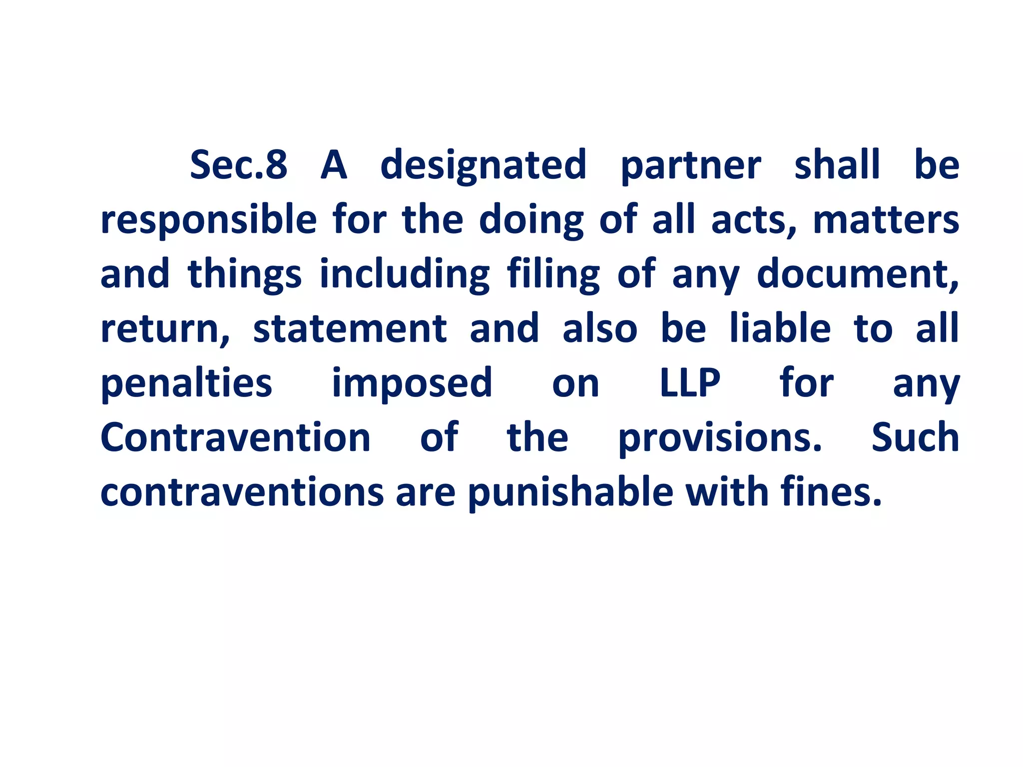Sec.8 A designated partner shall be
responsible for the doing of all acts, matters
and things including filing of any document,
return, statement and also be liable to all
penalties imposed on LLP for any
Contravention of the provisions. Such
contraventions are punishable with fines.
 
