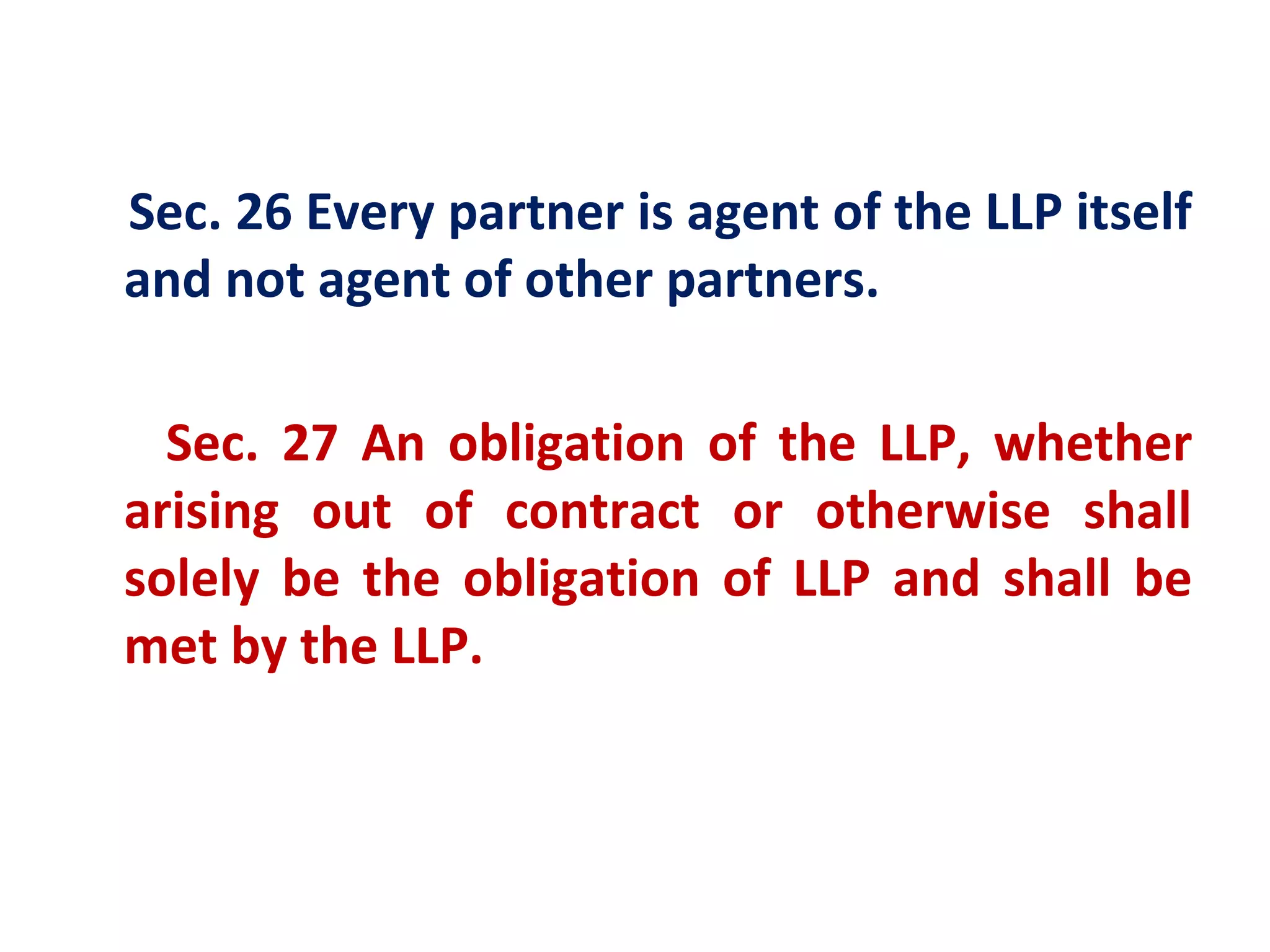 Sec. 26 Every partner is agent of the LLP itself
and not agent of other partners.

  Sec. 27 An obligation of the LLP, whether
arising out of contract or otherwise shall
solely be the obligation of LLP and shall be
met by the LLP.
 
