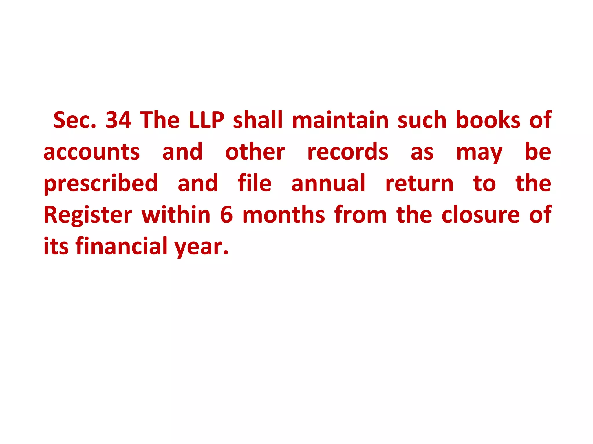 Sec. 34 The LLP shall maintain such books of
accounts and other records as may be
prescribed and file annual return to the
Register within 6 months from the closure of
its financial year.
 