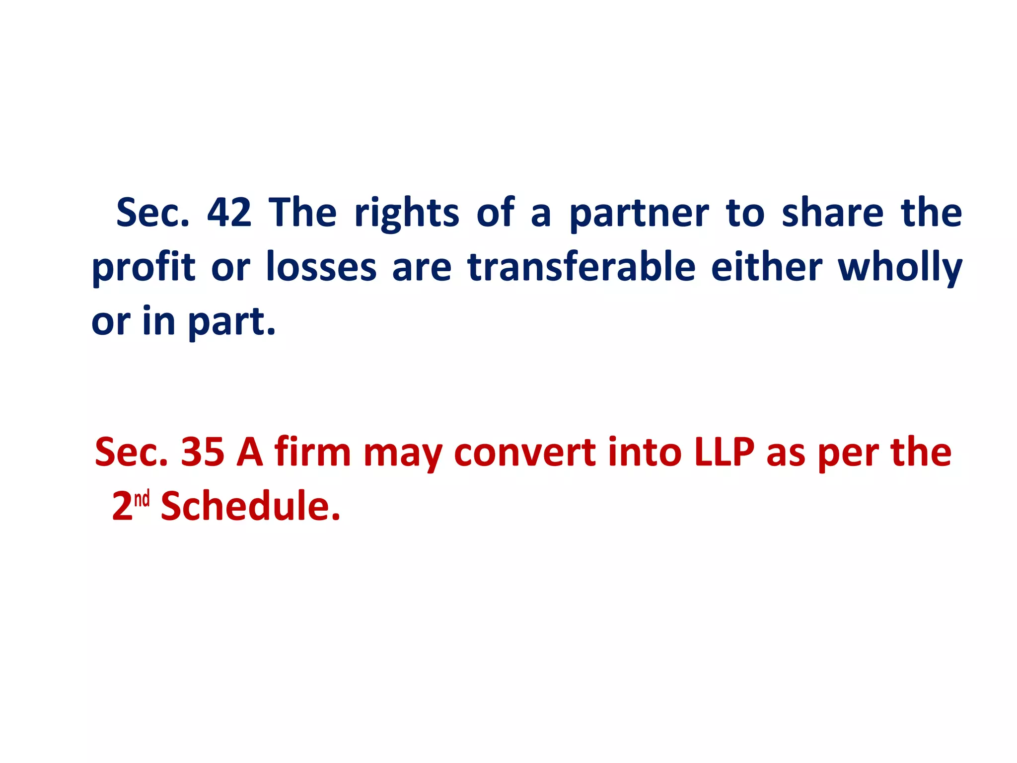 Sec. 42 The rights of a partner to share the
profit or losses are transferable either wholly
or in part.

Sec. 35 A firm may convert into LLP as per the
 2nd Schedule.
 