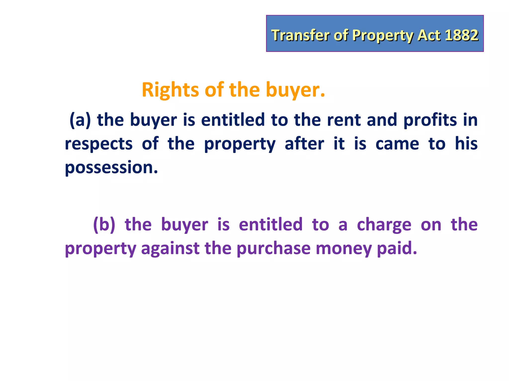 Transfer of Property Act 1882


         Rights of the buyer.
 (a) the buyer is entitled to the rent and profits in
respects of the property after it is came to his
possession.

   (b) the buyer is entitled to a charge on the
property against the purchase money paid.
 