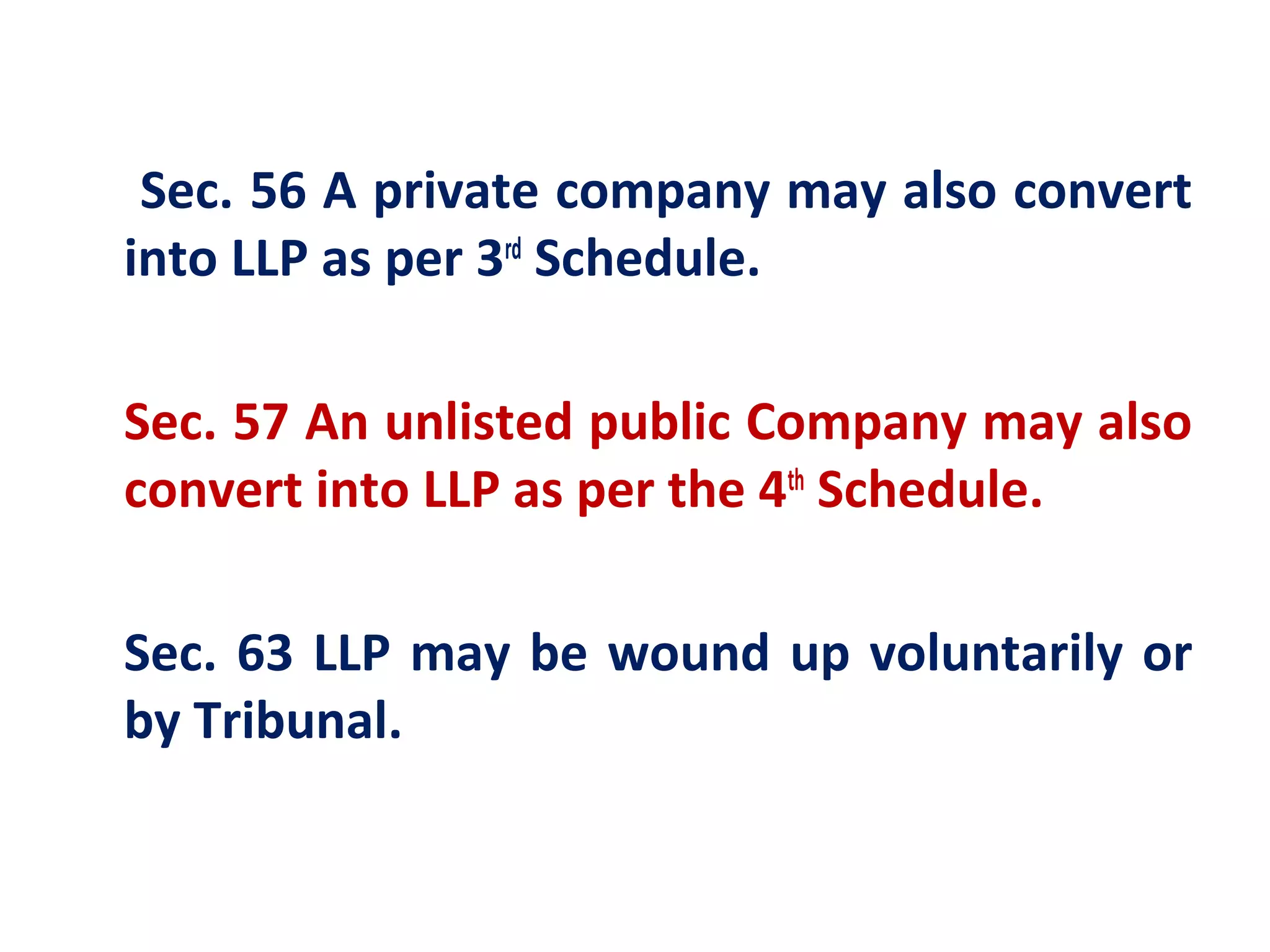 Sec. 56 A private company may also convert
into LLP as per 3rd Schedule.

Sec. 57 An unlisted public Company may also
convert into LLP as per the 4th Schedule.

Sec. 63 LLP may be wound up voluntarily or
by Tribunal.
 