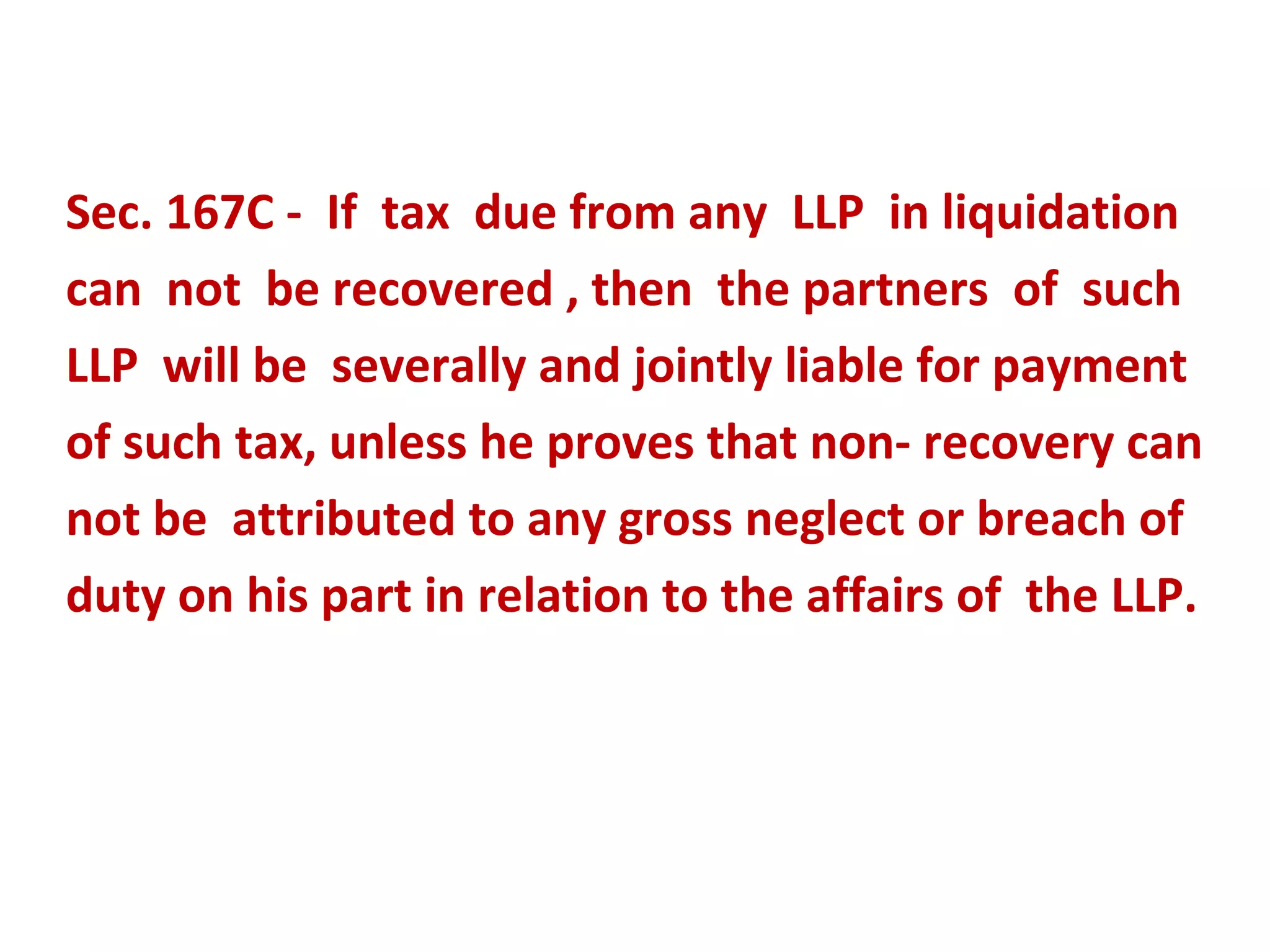 Sec. 167C - If tax due from any LLP in liquidation
can not be recovered , then the partners of such
LLP will be severally and jointly liable for payment
of such tax, unless he proves that non- recovery can
not be attributed to any gross neglect or breach of
duty on his part in relation to the affairs of the LLP.
 