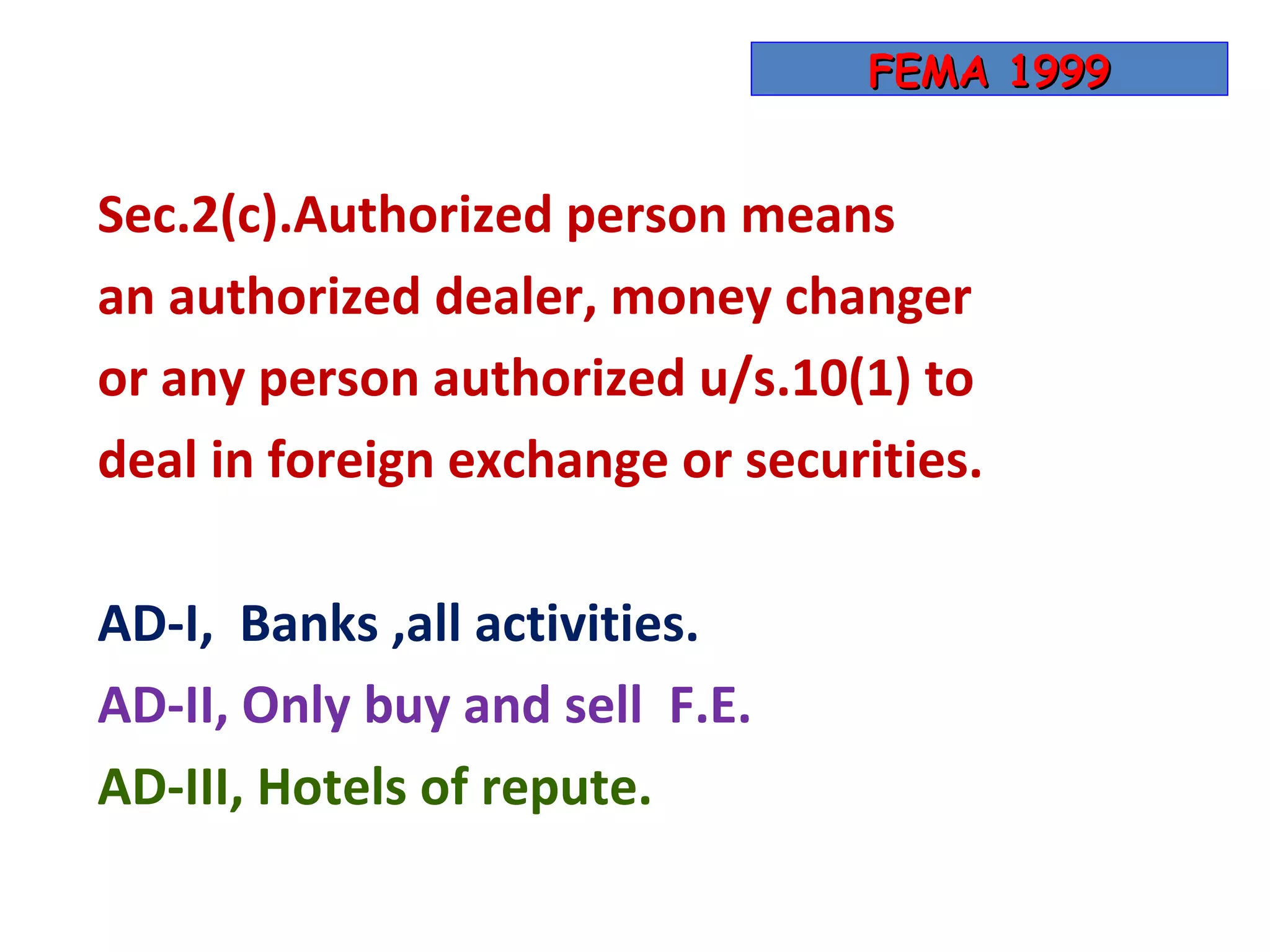 FEMA 1999


Sec.2(c).Authorized person means
an authorized dealer, money changer
or any person authorized u/s.10(1) to
deal in foreign exchange or securities.

AD-I, Banks ,all activities.
AD-II, Only buy and sell F.E.
AD-III, Hotels of repute.
 