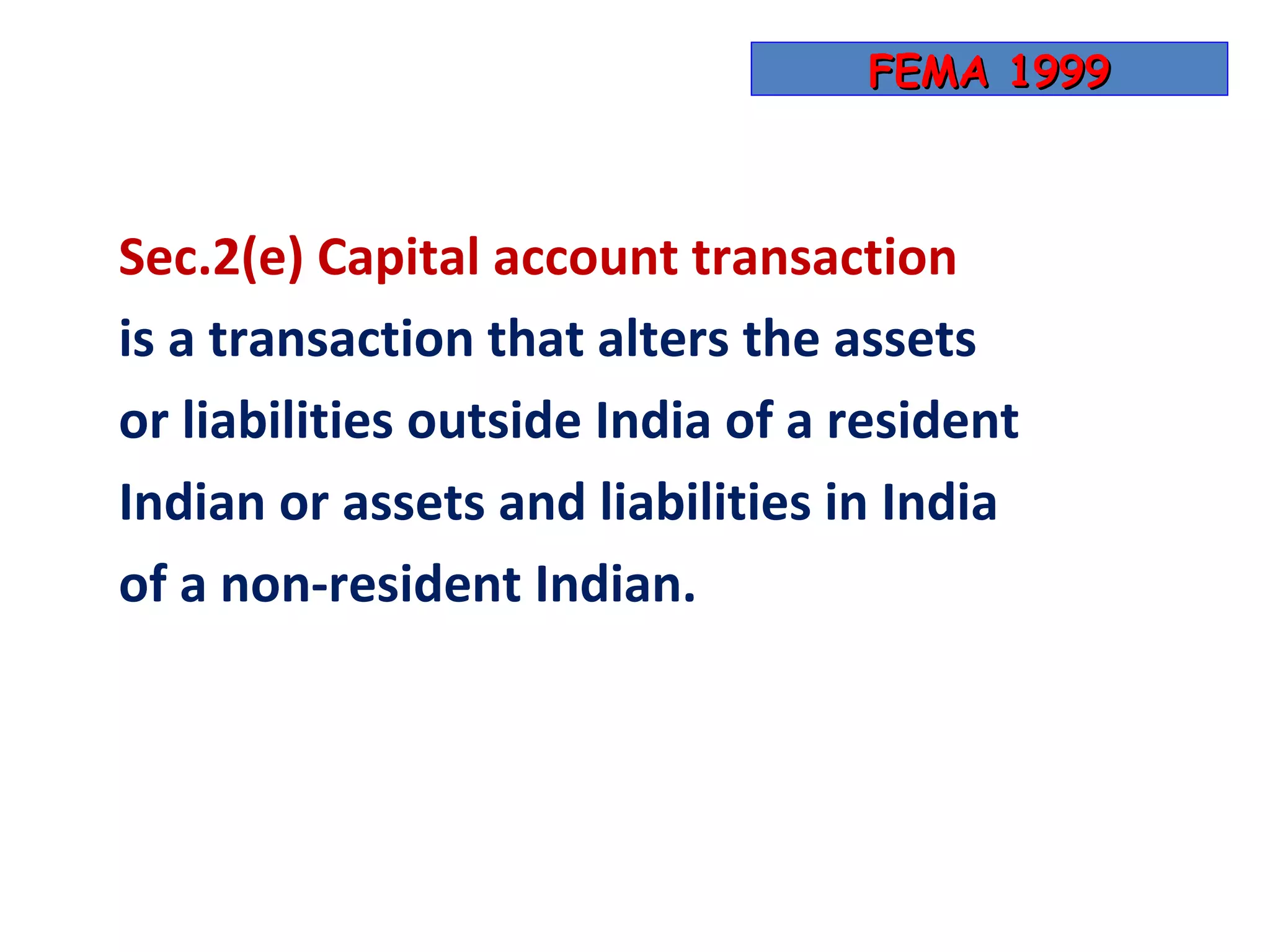 FEMA 1999



Sec.2(e) Capital account transaction
is a transaction that alters the assets
or liabilities outside India of a resident
Indian or assets and liabilities in India
of a non-resident Indian.
 