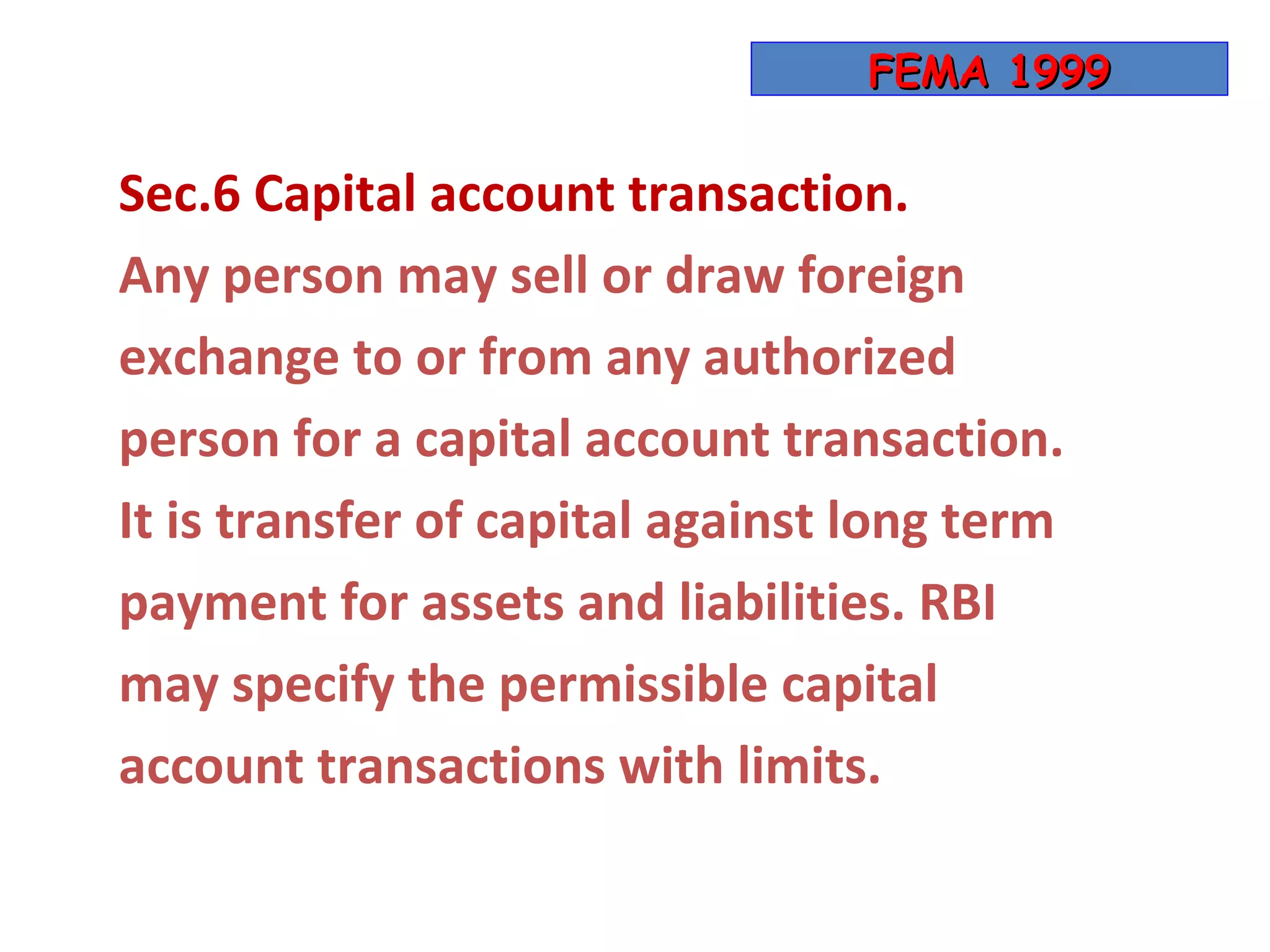 FEMA 1999

Sec.6 Capital account transaction.
Any person may sell or draw foreign
exchange to or from any authorized
person for a capital account transaction.
It is transfer of capital against long term
payment for assets and liabilities. RBI
may specify the permissible capital
account transactions with limits.
 