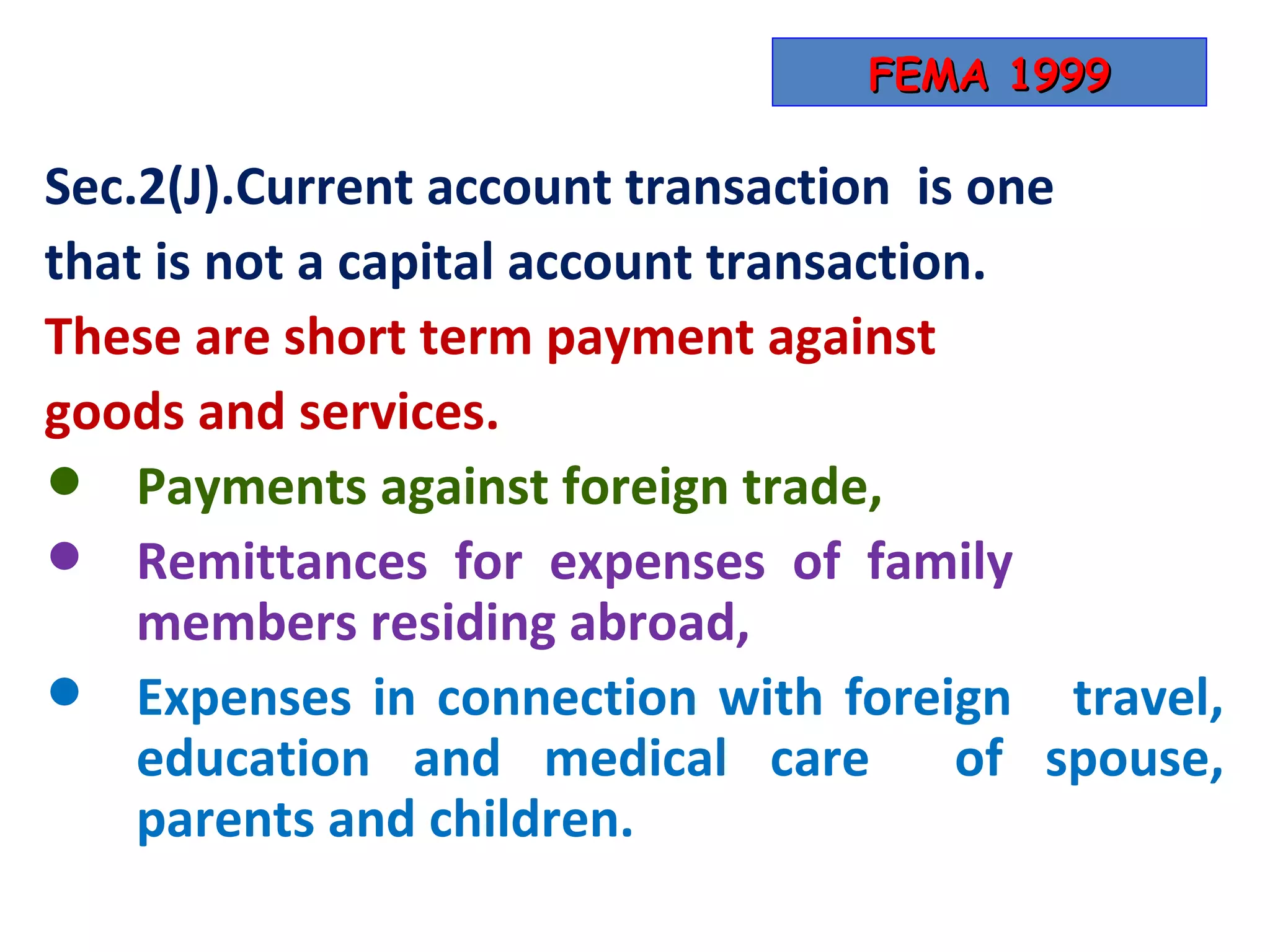 FEMA 1999

Sec.2(J).Current account transaction is one
that is not a capital account transaction.
These are short term payment against
goods and services.
•   Payments against foreign trade,
•   Remittances for expenses of family
    members residing abroad,
•   Expenses in connection with foreign travel,
    education and medical care of spouse,
    parents and children.
 