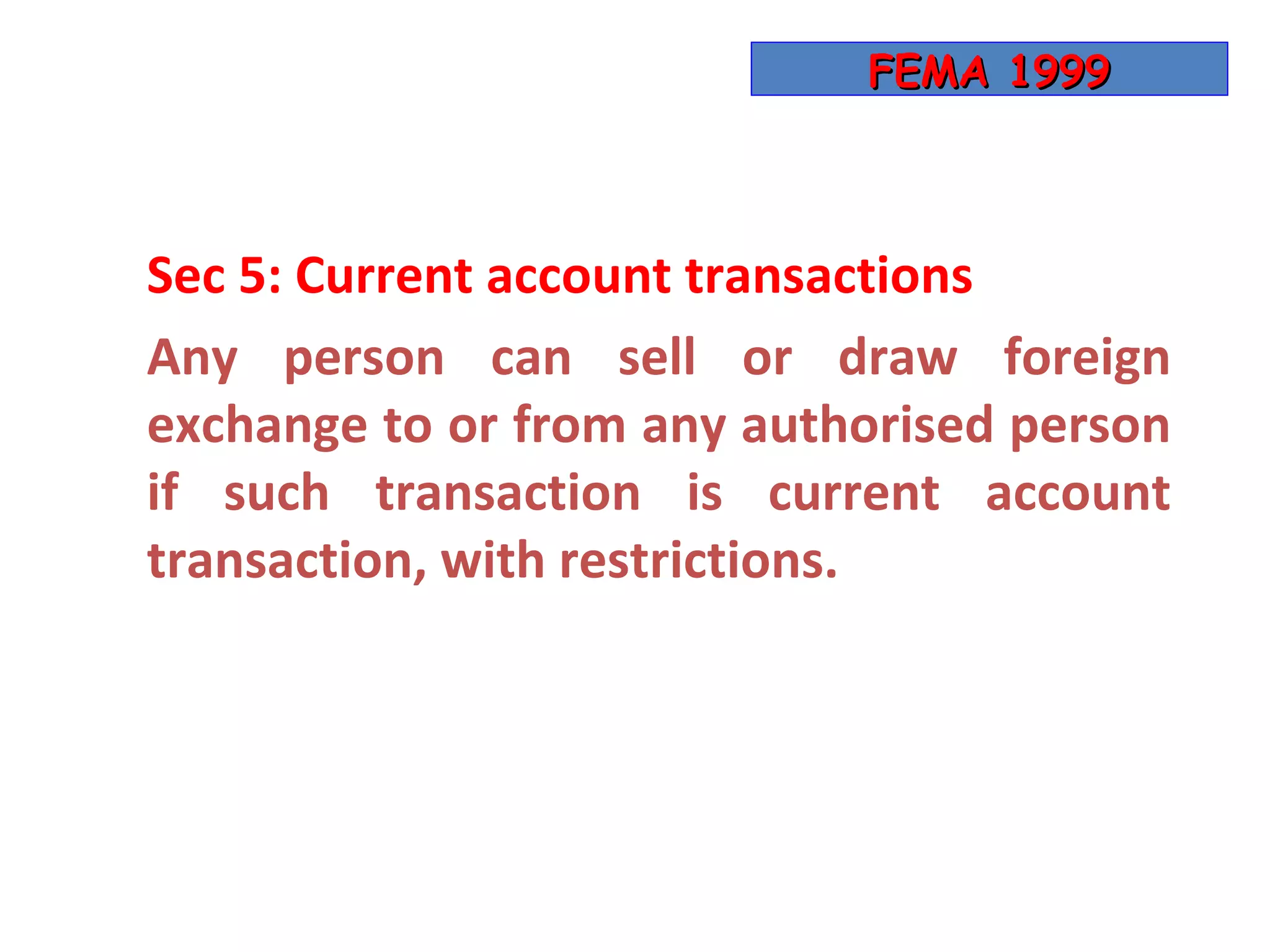 FEMA 1999



Sec 5: Current account transactions
Any person can sell or draw foreign
exchange to or from any authorised person
if such transaction is current account
transaction, with restrictions.
 