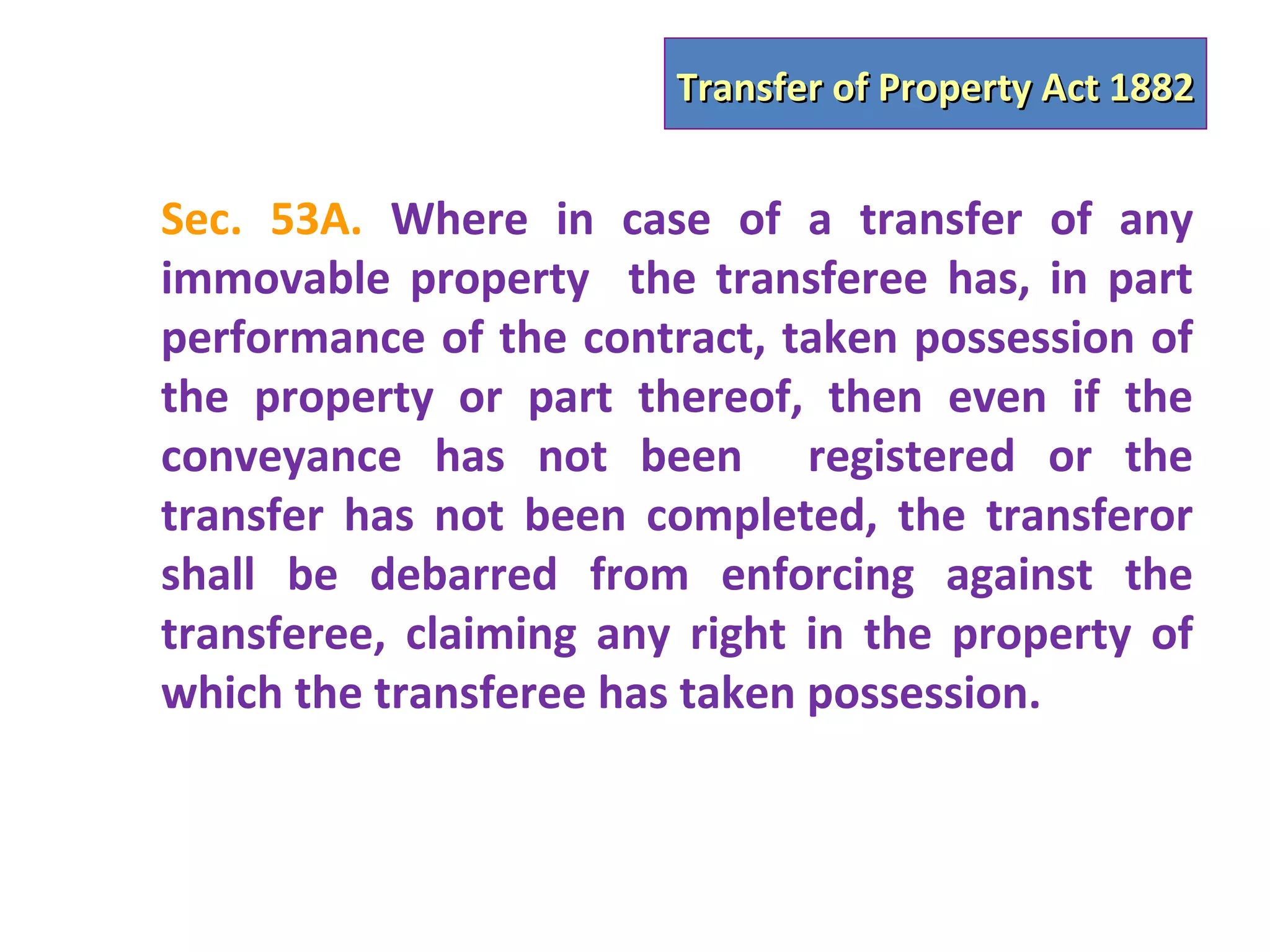 Transfer of Property Act 1882


Sec. 53A. Where in case of a transfer of any
immovable property the transferee has, in part
performance of the contract, taken possession of
the property or part thereof, then even if the
conveyance has not been registered or the
transfer has not been completed, the transferor
shall be debarred from enforcing against the
transferee, claiming any right in the property of
which the transferee has taken possession.
 
