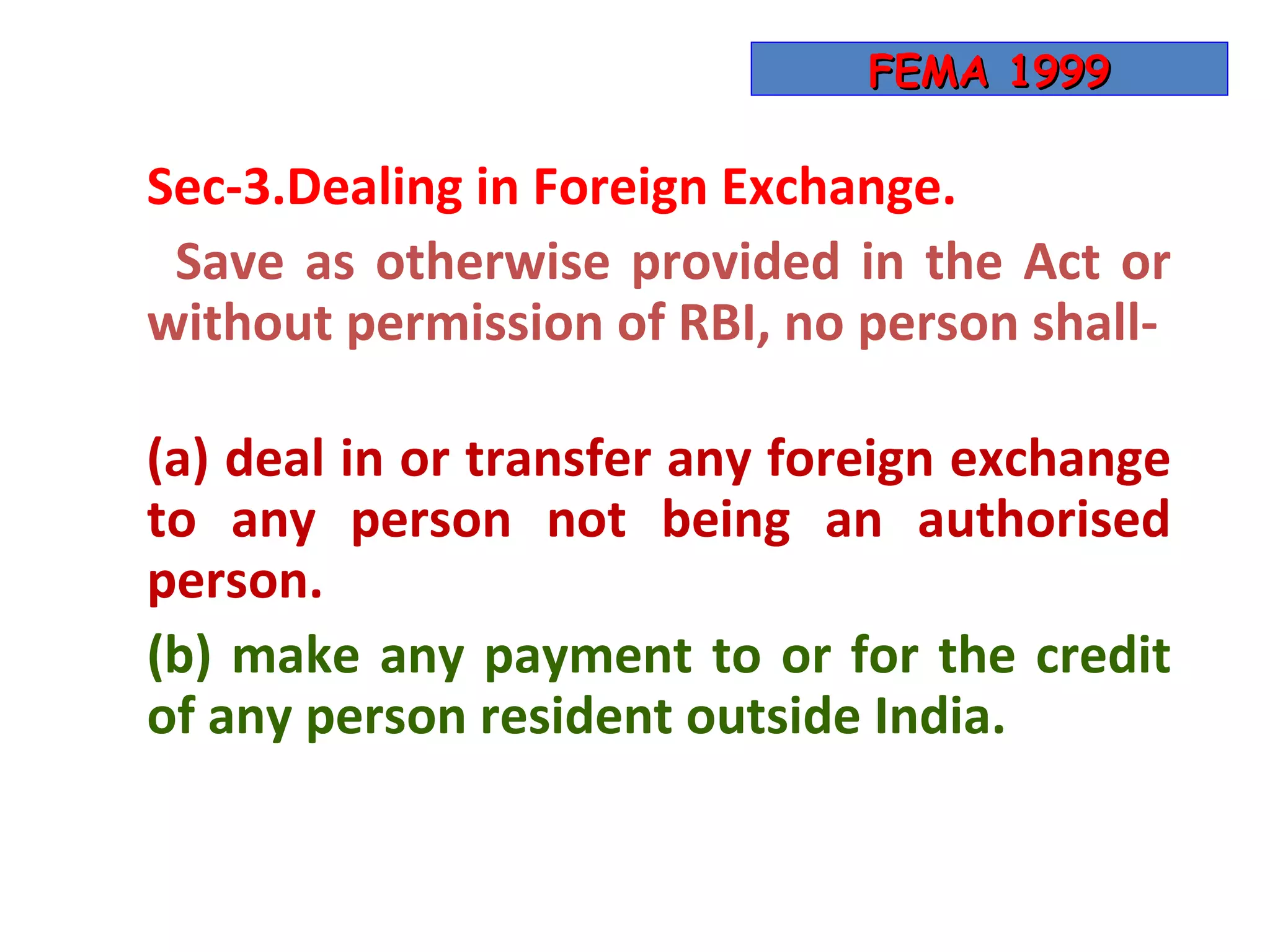 FEMA 1999

Sec-3.Dealing in Foreign Exchange.
 Save as otherwise provided in the Act or
without permission of RBI, no person shall-

(a) deal in or transfer any foreign exchange
to any person not being an authorised
person.
(b) make any payment to or for the credit
of any person resident outside India.
 