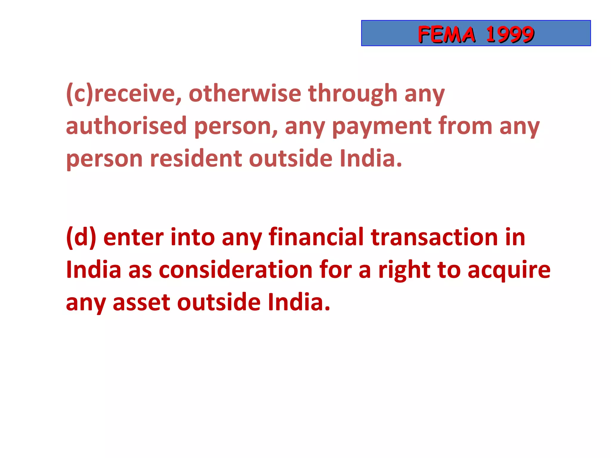 FEMA 1999

(c)receive, otherwise through any
authorised person, any payment from any
person resident outside India.

(d) enter into any financial transaction in
India as consideration for a right to acquire
any asset outside India.
 