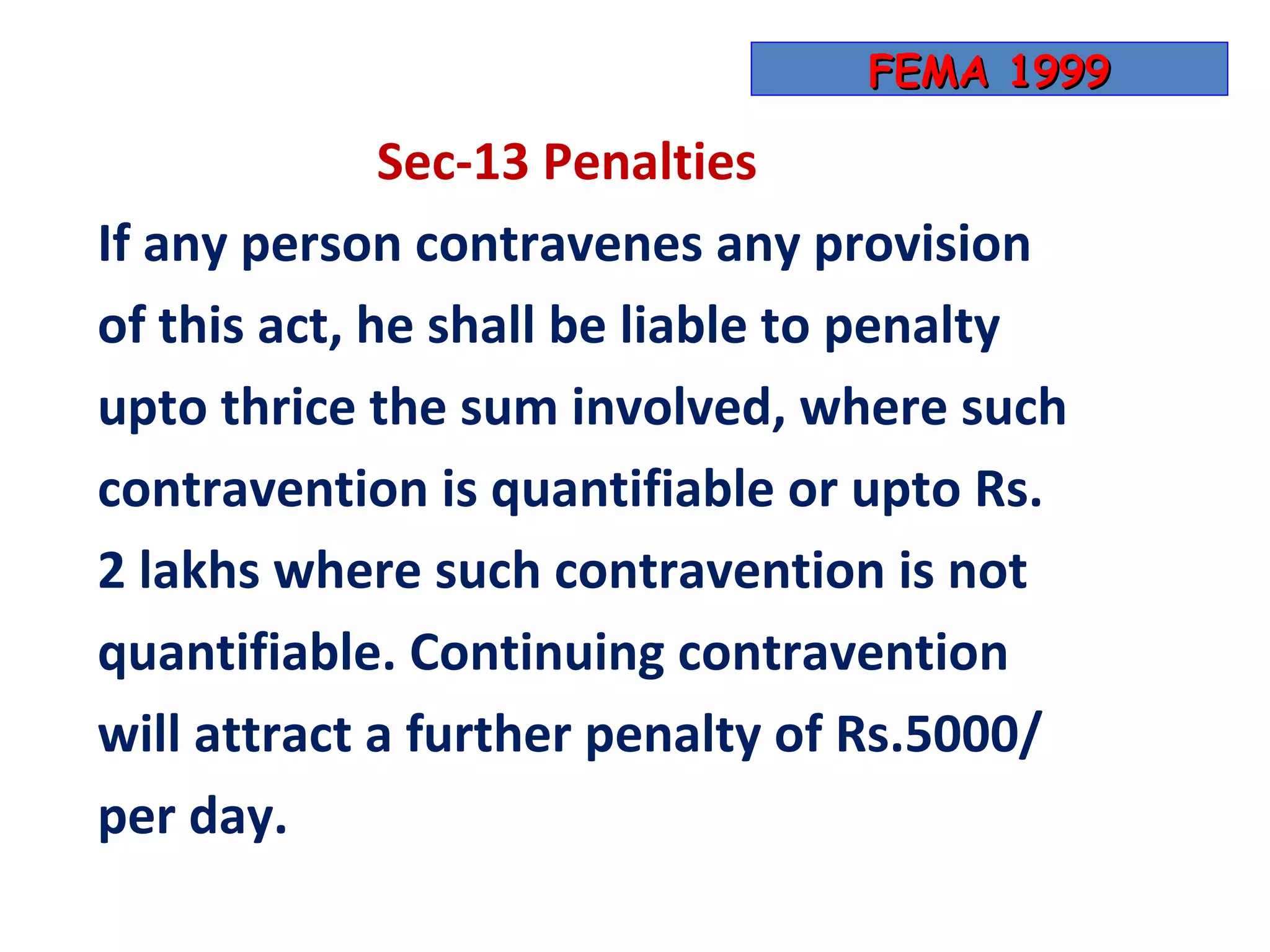 FEMA 1999

              Sec-13 Penalties
If any person contravenes any provision
of this act, he shall be liable to penalty
upto thrice the sum involved, where such
contravention is quantifiable or upto Rs.
2 lakhs where such contravention is not
quantifiable. Continuing contravention
will attract a further penalty of Rs.5000/
per day.
 