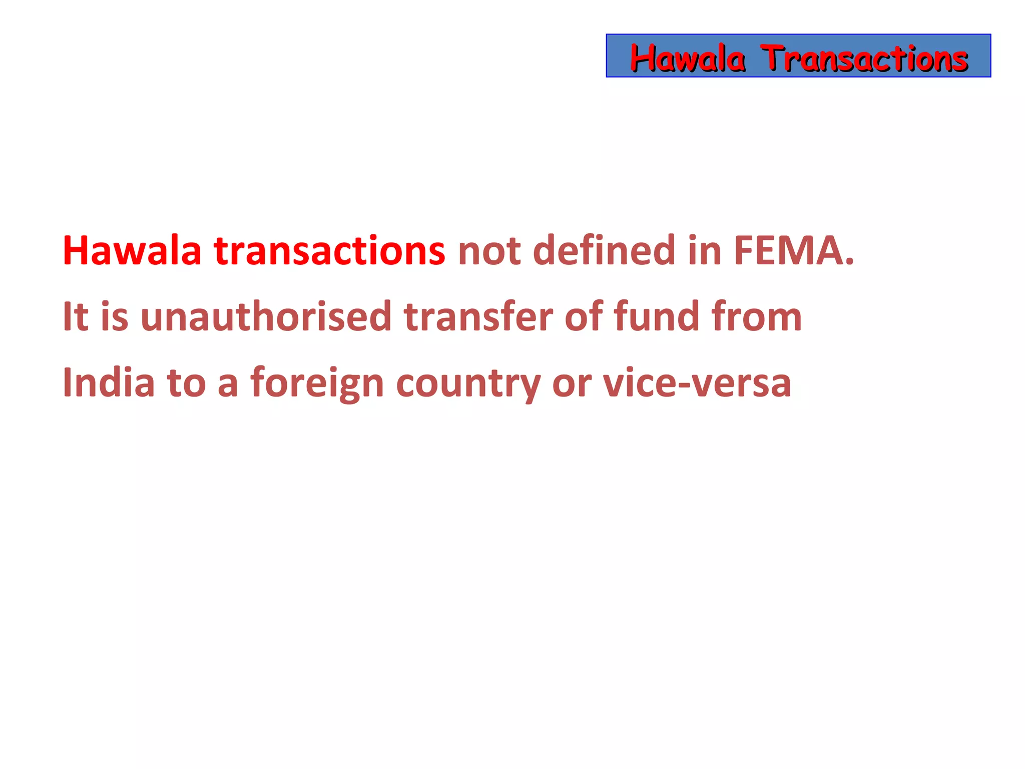 Hawala Transactions




Hawala transactions not defined in FEMA.
It is unauthorised transfer of fund from
India to a foreign country or vice-versa
 
