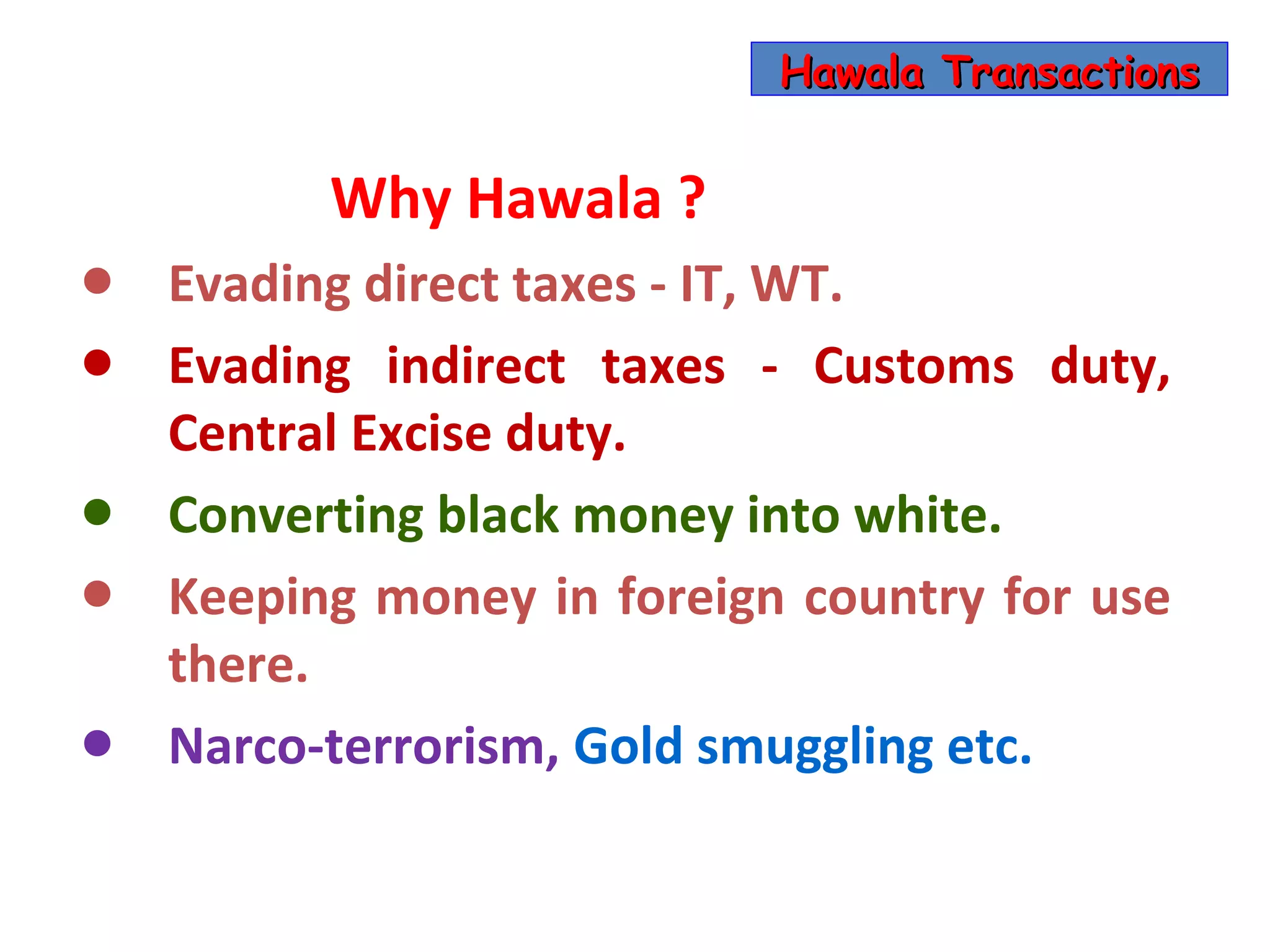 Hawala Transactions


          Why Hawala ?
•   Evading direct taxes - IT, WT.
•   Evading indirect taxes - Customs duty,
    Central Excise duty.
•   Converting black money into white.
•   Keeping money in foreign country for use
    there.
•   Narco-terrorism, Gold smuggling etc.
 