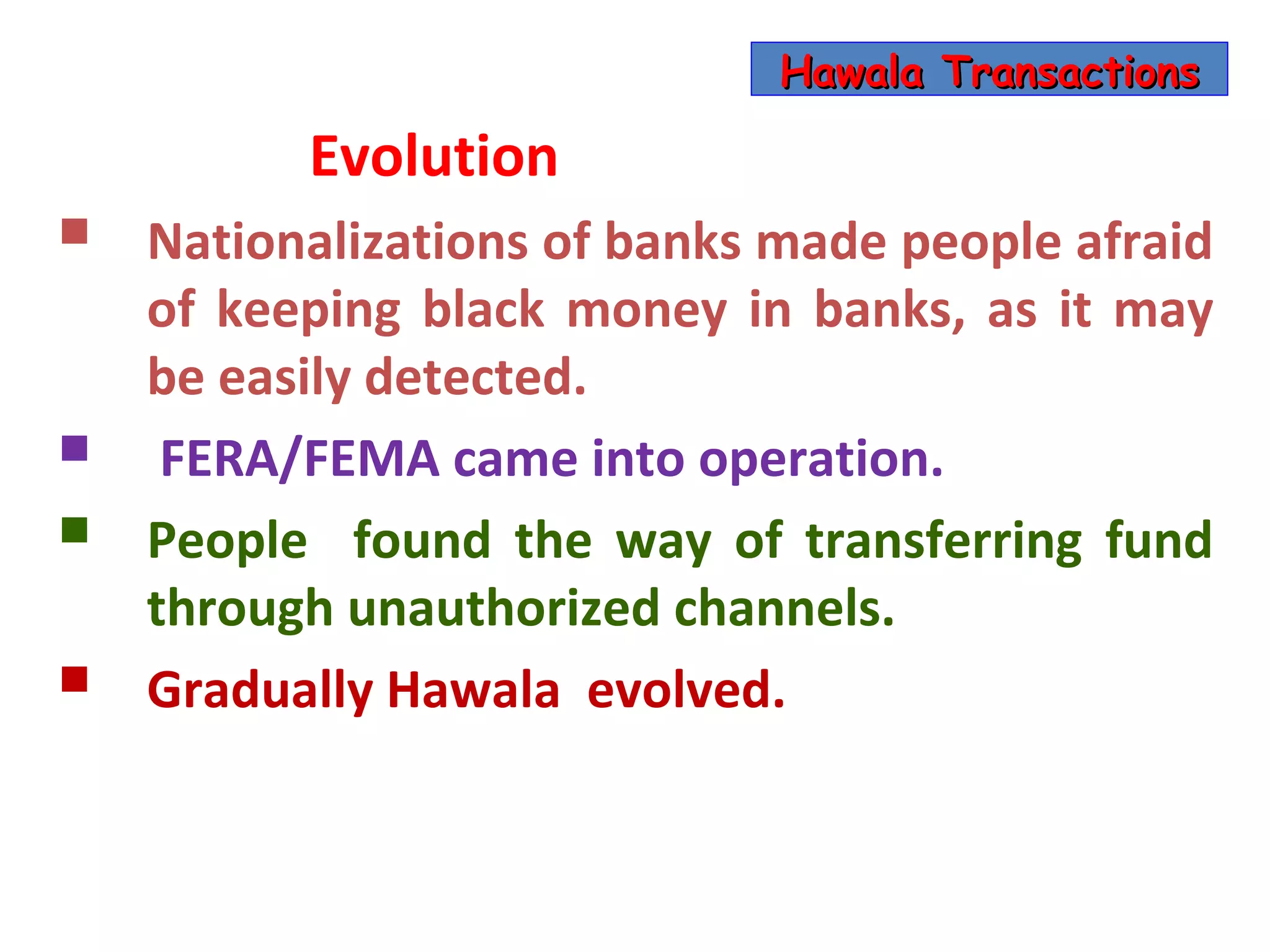 Hawala Transactions

          Evolution
   Nationalizations of banks made people afraid
    of keeping black money in banks, as it may
    be easily detected.
    FERA/FEMA came into operation.
   People found the way of transferring fund
    through unauthorized channels.
   Gradually Hawala evolved.
 