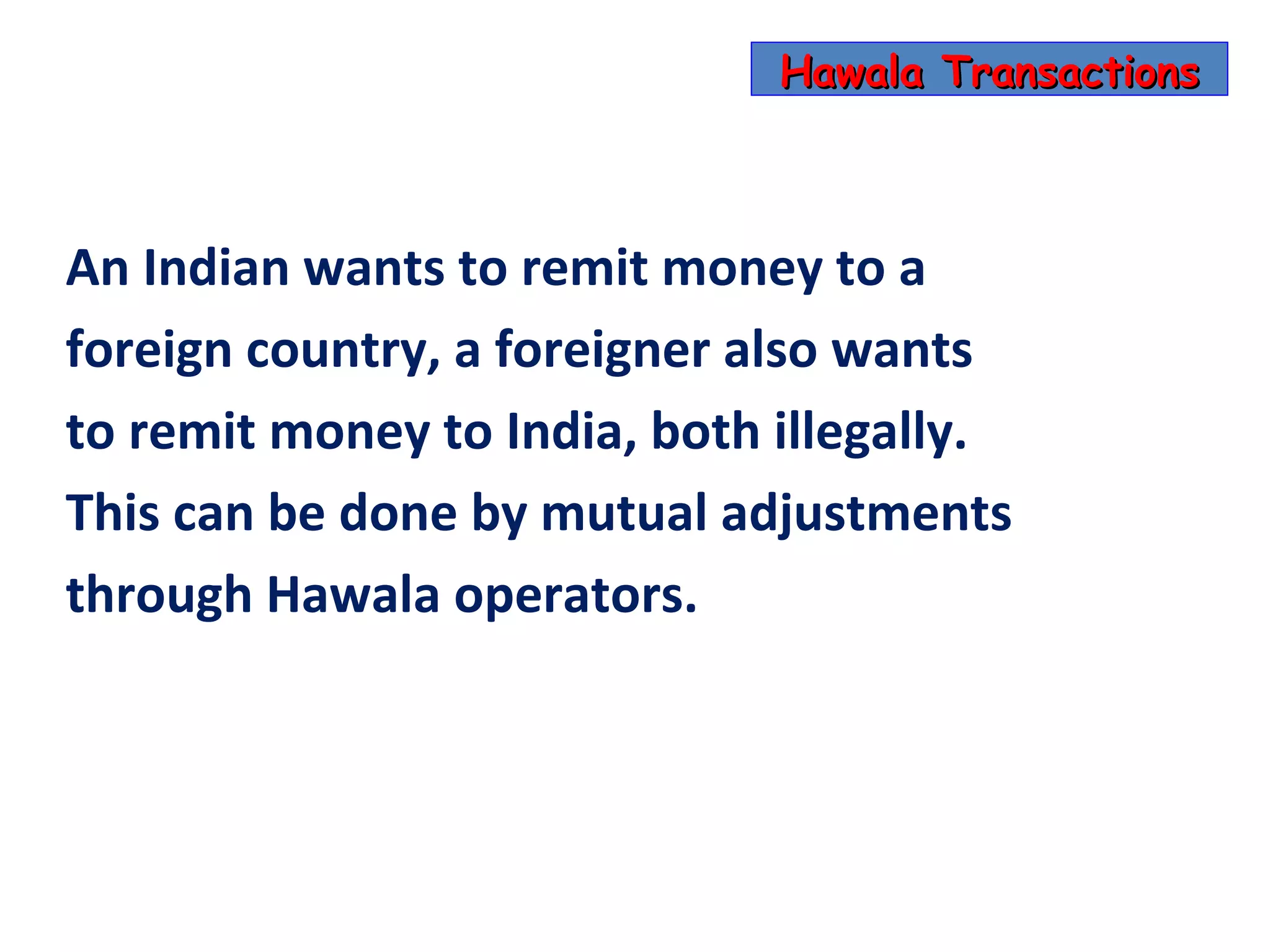 Hawala Transactions



An Indian wants to remit money to a
foreign country, a foreigner also wants
to remit money to India, both illegally.
This can be done by mutual adjustments
through Hawala operators.
 