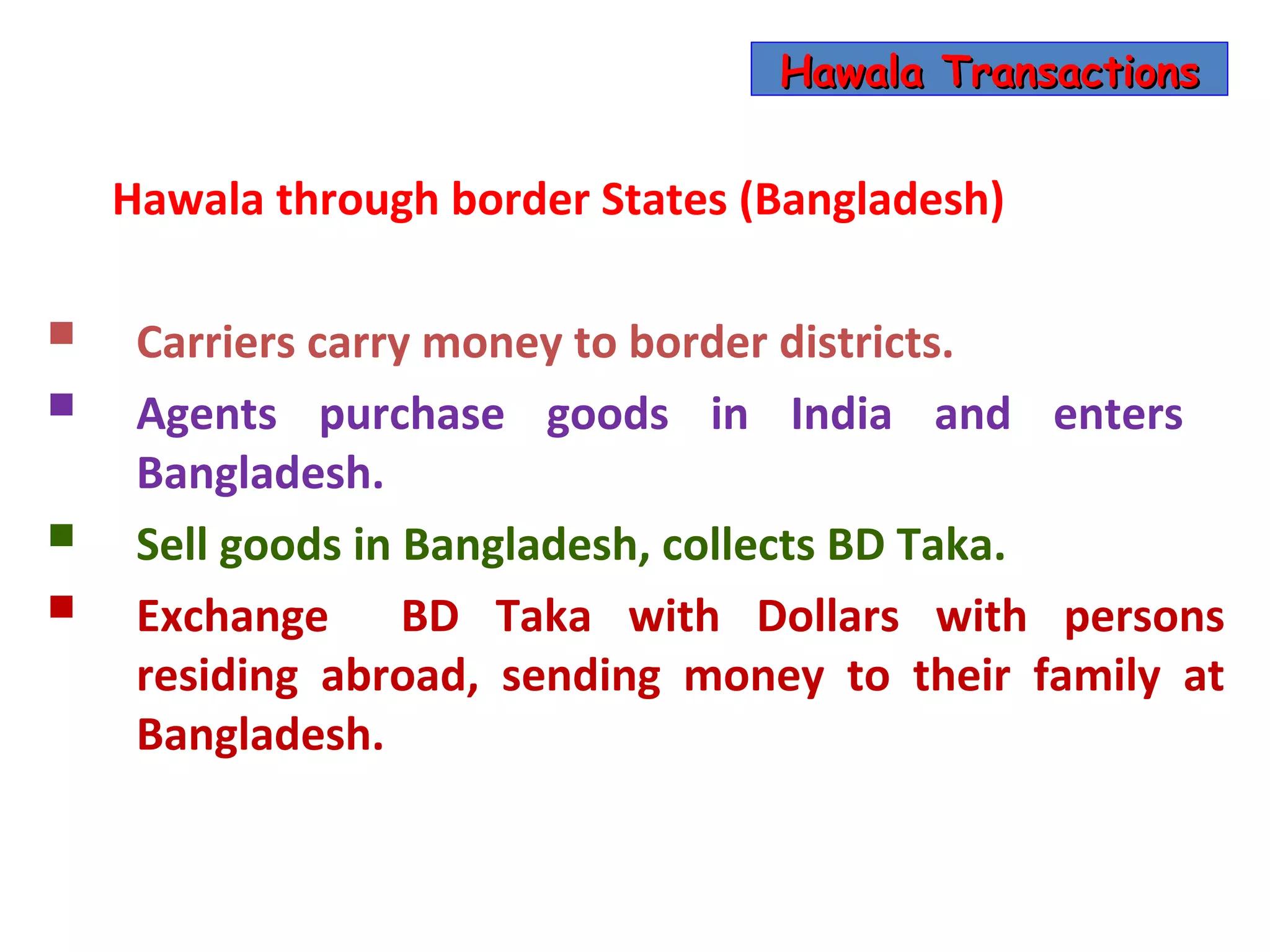 Hawala Transactions


    Hawala through border States (Bangladesh)

    Carriers carry money to border districts.
    Agents purchase goods in India and enters
     Bangladesh.
    Sell goods in Bangladesh, collects BD Taka.
    Exchange BD Taka with Dollars with persons
     residing abroad, sending money to their family at
     Bangladesh.
 