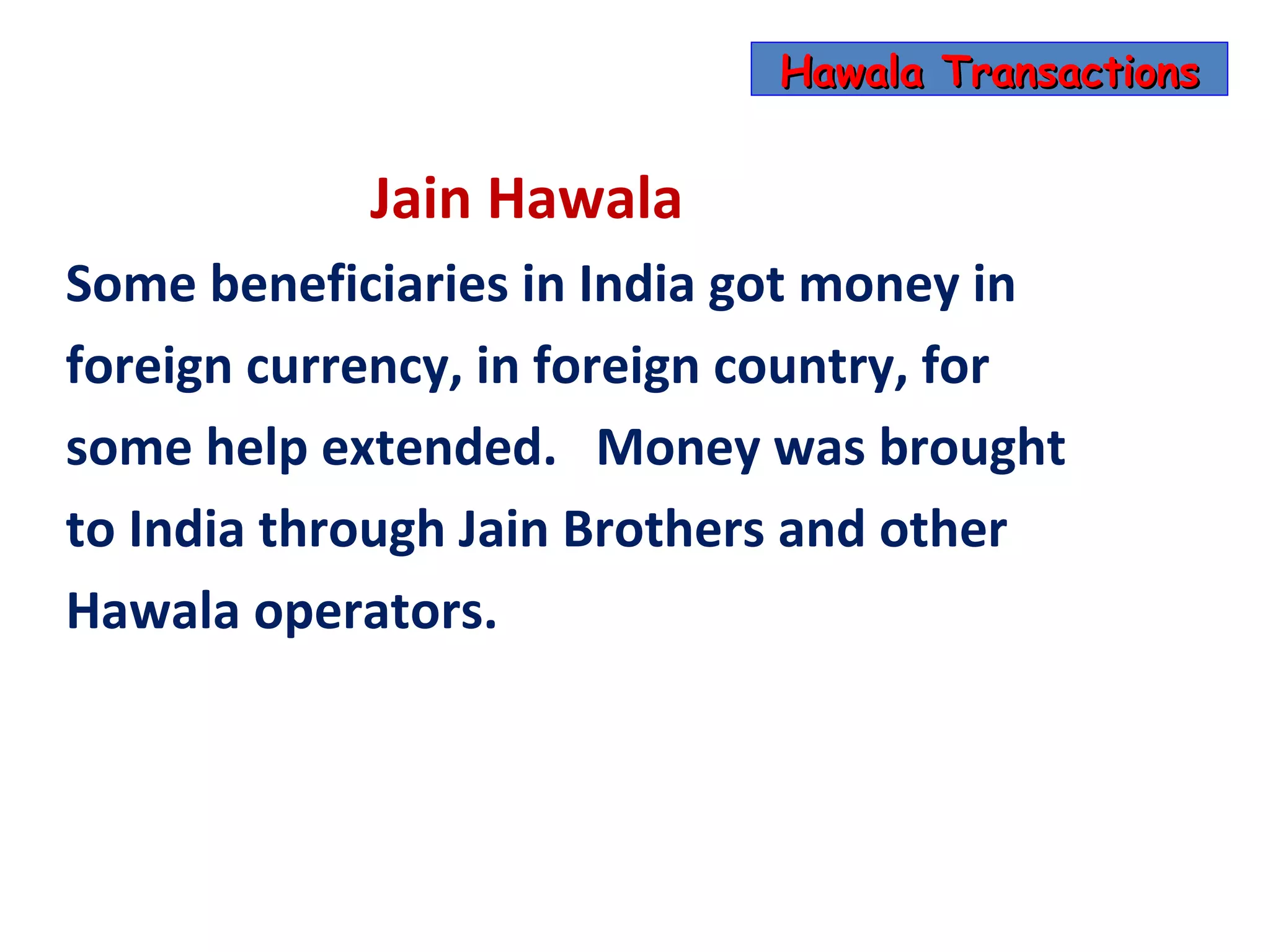 Hawala Transactions


            Jain Hawala
Some beneficiaries in India got money in
foreign currency, in foreign country, for
some help extended. Money was brought
to India through Jain Brothers and other
Hawala operators.
 