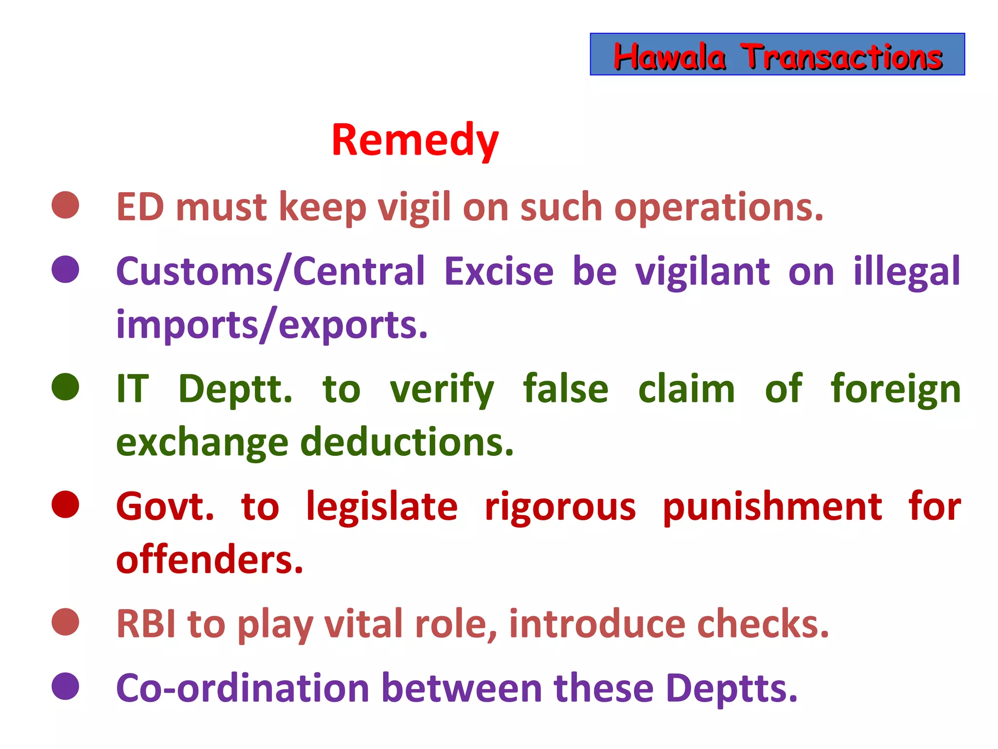Hawala Transactions

               Remedy
•   ED must keep vigil on such operations.
•   Customs/Central Excise be vigilant on illegal
    imports/exports.
•   IT Deptt. to verify false claim of foreign
    exchange deductions.
•   Govt. to legislate rigorous punishment for
    offenders.
•   RBI to play vital role, introduce checks.
•   Co-ordination between these Deptts.
 