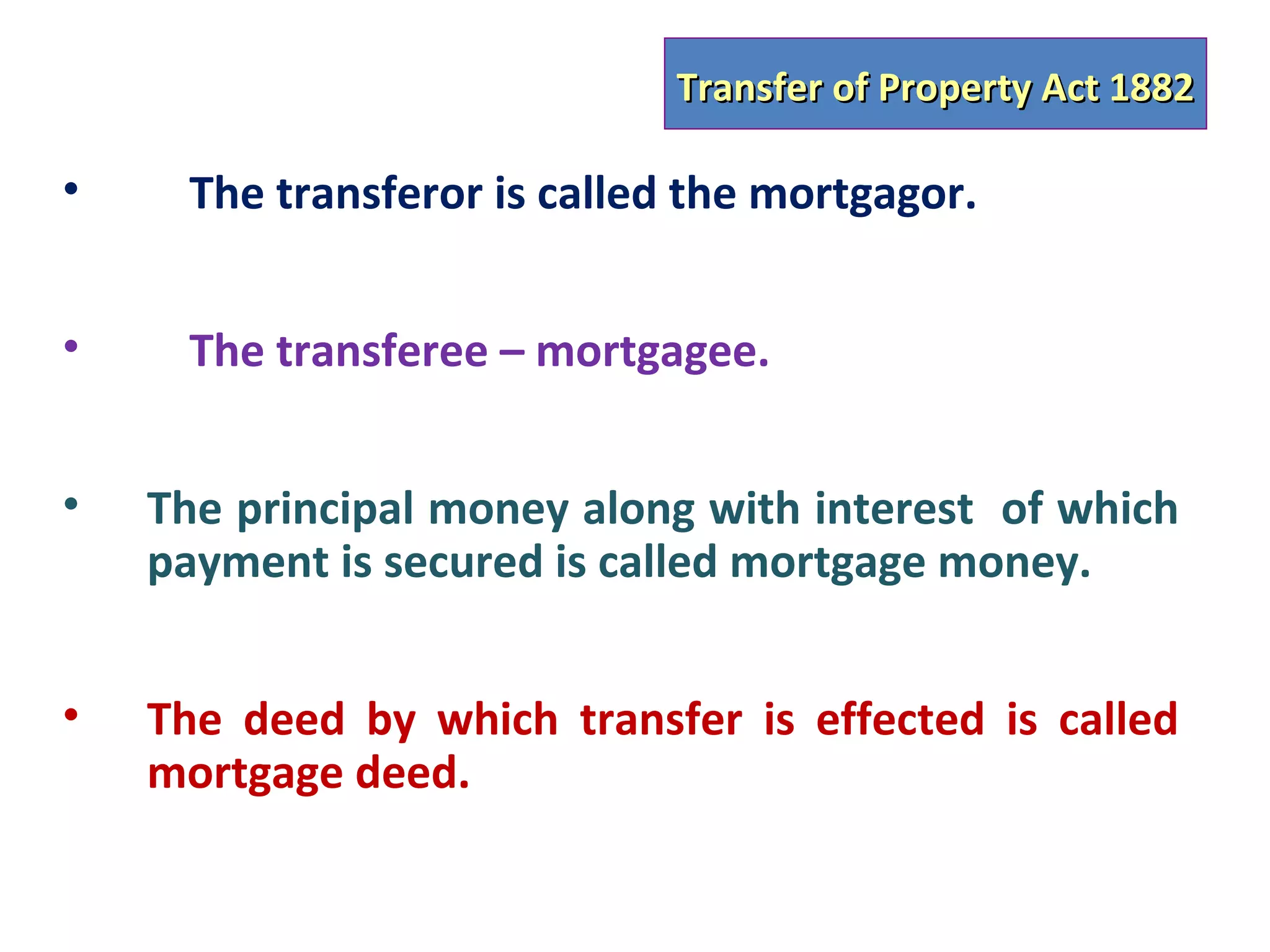 Transfer of Property Act 1882

•    The transferor is called the mortgagor.


•    The transferee – mortgagee.


•   The principal money along with interest of which
    payment is secured is called mortgage money.


•   The deed by which transfer is effected is called
    mortgage deed.
 