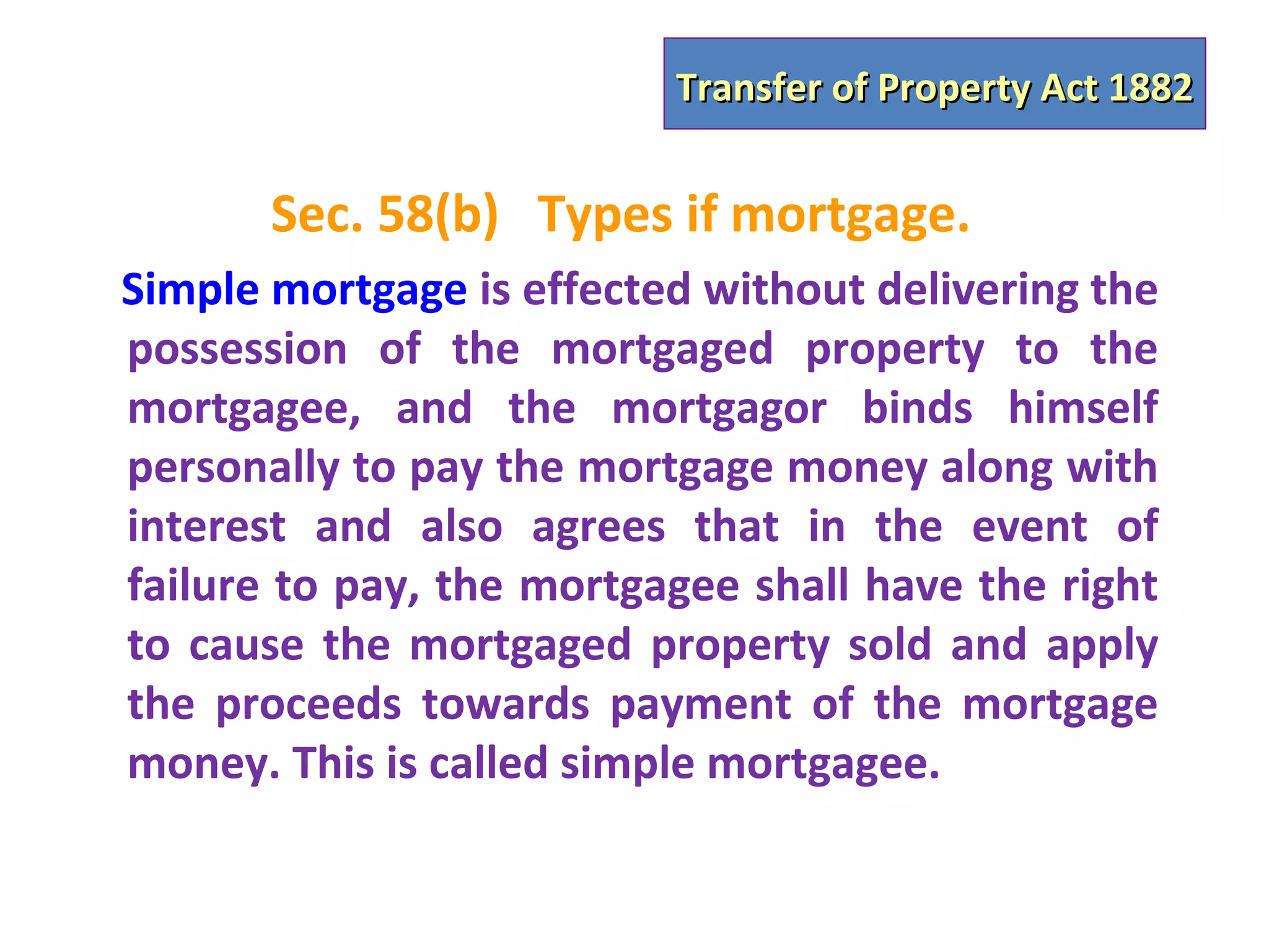 Transfer of Property Act 1882


       Sec. 58(b) Types if mortgage.
Simple mortgage is effected without delivering the
possession of the mortgaged property to the
mortgagee, and the mortgagor binds himself
personally to pay the mortgage money along with
interest and also agrees that in the event of
failure to pay, the mortgagee shall have the right
to cause the mortgaged property sold and apply
the proceeds towards payment of the mortgage
money. This is called simple mortgagee.
 