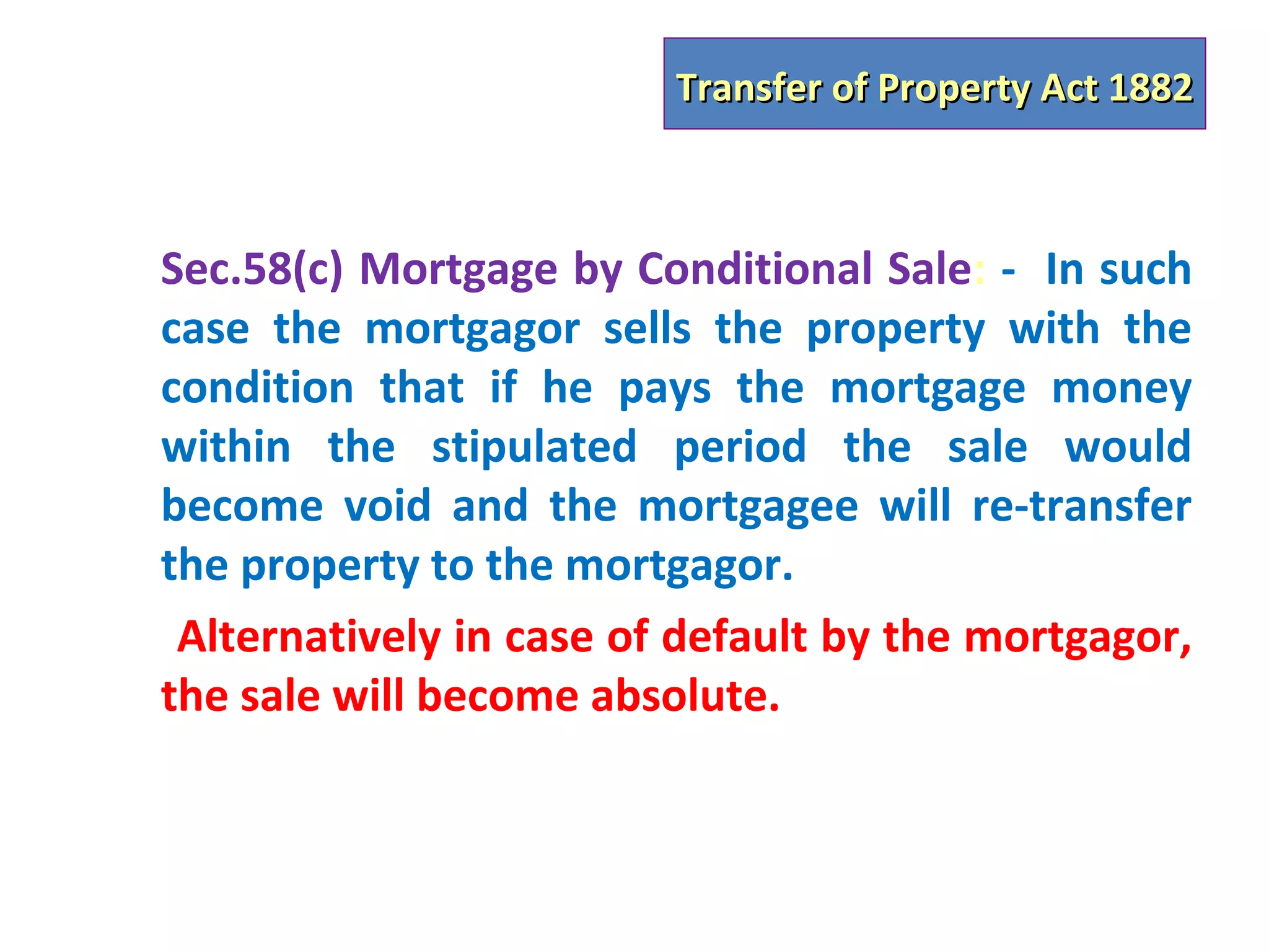 Transfer of Property Act 1882



Sec.58(c) Mortgage by Conditional Sale: - In such
case the mortgagor sells the property with the
condition that if he pays the mortgage money
within the stipulated period the sale would
become void and the mortgagee will re-transfer
the property to the mortgagor.
 Alternatively in case of default by the mortgagor,
the sale will become absolute.
 