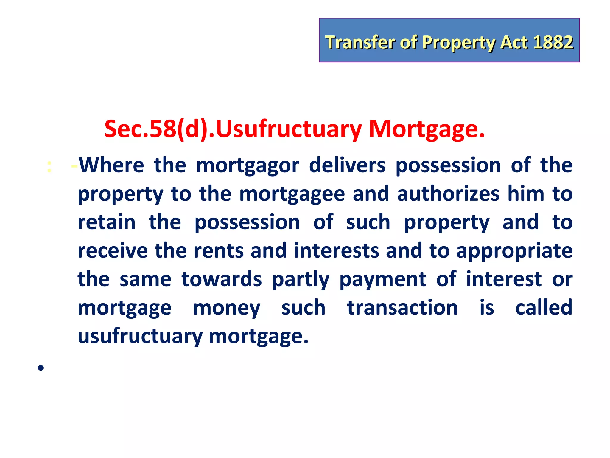 Transfer of Property Act 1882



         Sec.58(d).Usufructuary Mortgage.
    : -Where the mortgagor delivers possession of the
       property to the mortgagee and authorizes him to
       retain the possession of such property and to
       receive the rents and interests and to appropriate
       the same towards partly payment of interest or
       mortgage money such transaction is called
       usufructuary mortgage.
•
 