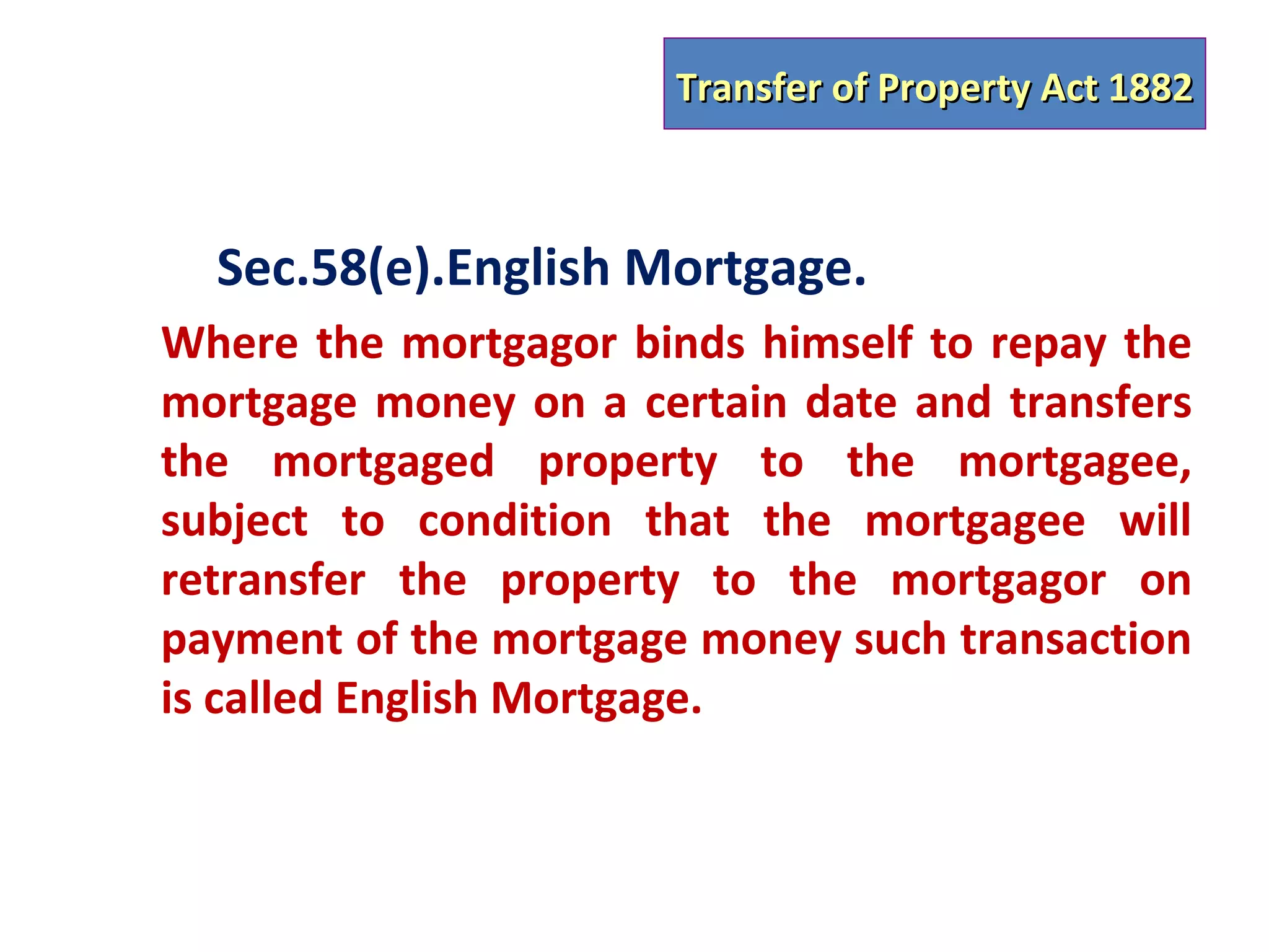 Transfer of Property Act 1882



  Sec.58(e).English Mortgage.
Where the mortgagor binds himself to repay the
mortgage money on a certain date and transfers
the mortgaged property to the mortgagee,
subject to condition that the mortgagee will
retransfer the property to the mortgagor on
payment of the mortgage money such transaction
is called English Mortgage.
 