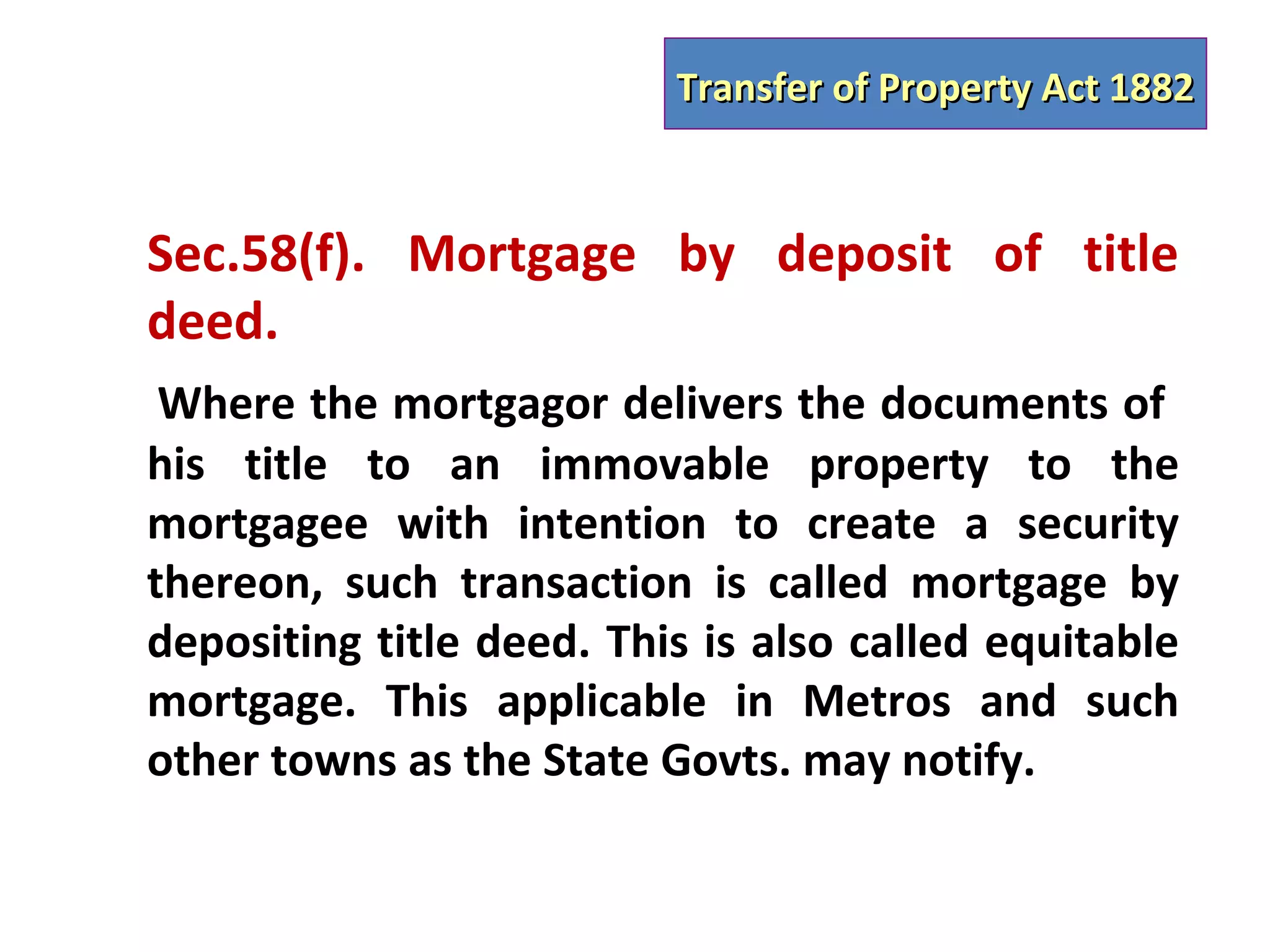 Transfer of Property Act 1882



Sec.58(f). Mortgage by deposit of title
deed.
 Where the mortgagor delivers the documents of
his title to an immovable property to the
mortgagee with intention to create a security
thereon, such transaction is called mortgage by
depositing title deed. This is also called equitable
mortgage. This applicable in Metros and such
other towns as the State Govts. may notify.
 