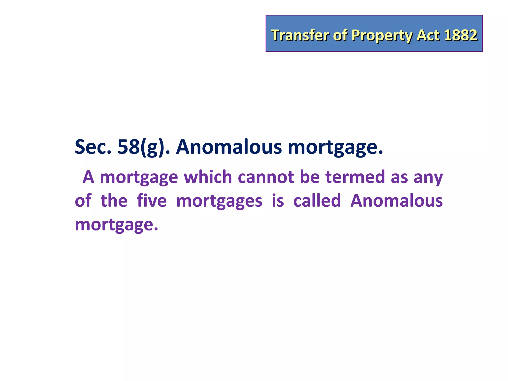 Transfer of Property Act 1882




Sec. 58(g). Anomalous mortgage.
 A mortgage which cannot be termed as any
of the five mortgages is called Anomalous
mortgage.
 
