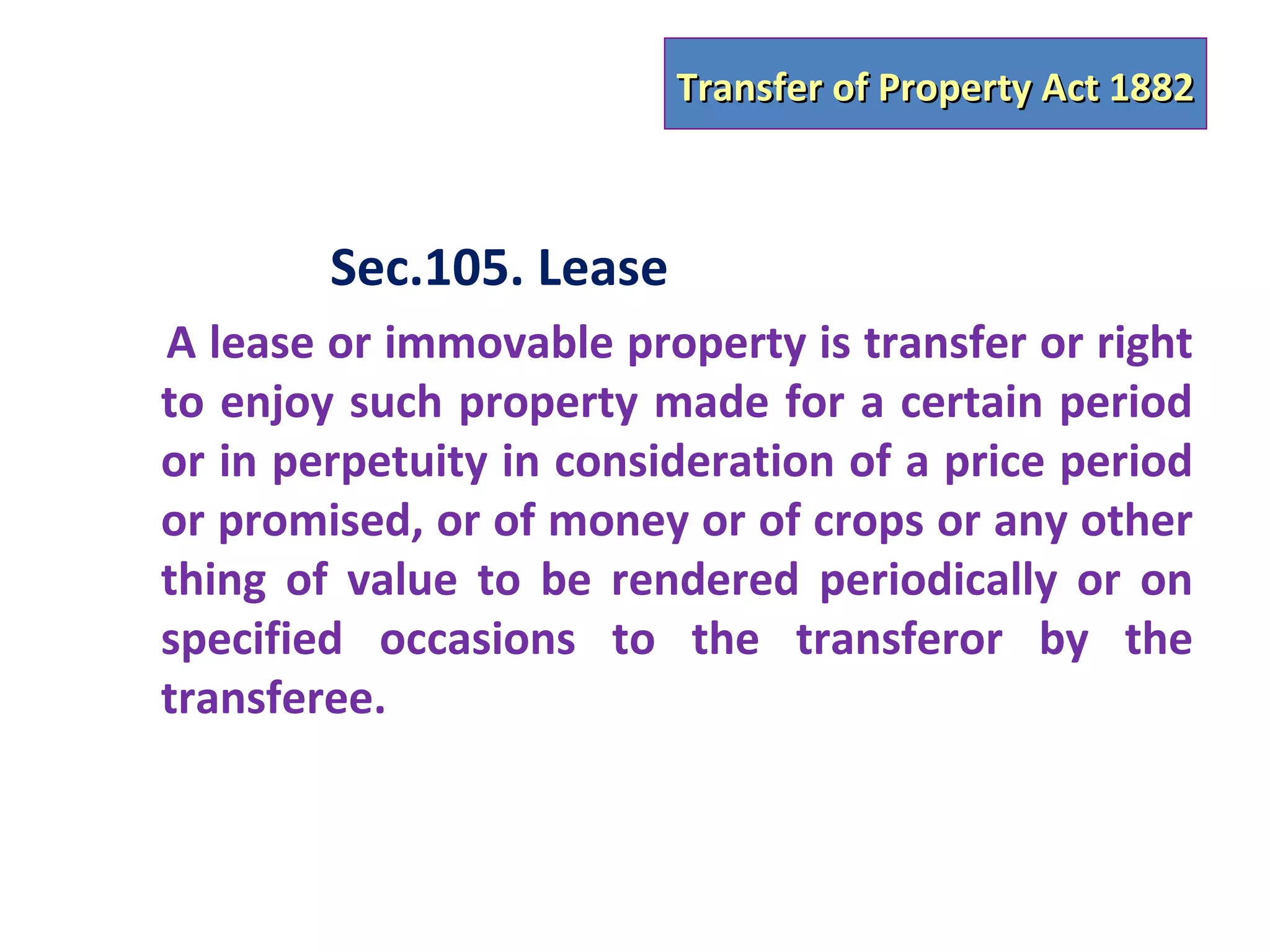 Transfer of Property Act 1882



        Sec.105. Lease
A lease or immovable property is transfer or right
to enjoy such property made for a certain period
or in perpetuity in consideration of a price period
or promised, or of money or of crops or any other
thing of value to be rendered periodically or on
specified occasions to the transferor by the
transferee.
 