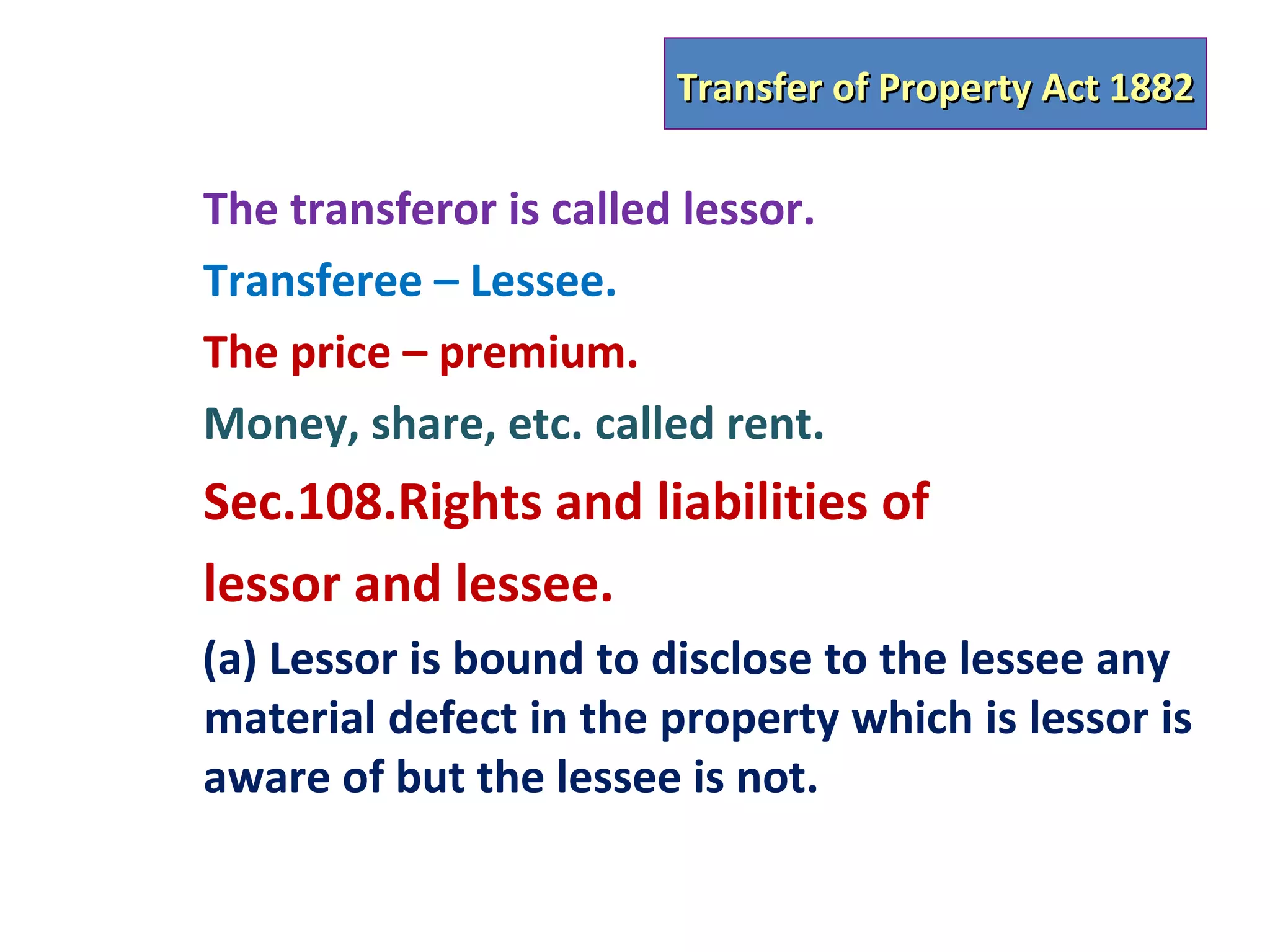 Transfer of Property Act 1882

The transferor is called lessor.
Transferee – Lessee.
The price – premium.
Money, share, etc. called rent.
Sec.108.Rights and liabilities of
lessor and lessee.
(a) Lessor is bound to disclose to the lessee any
material defect in the property which is lessor is
aware of but the lessee is not.
 