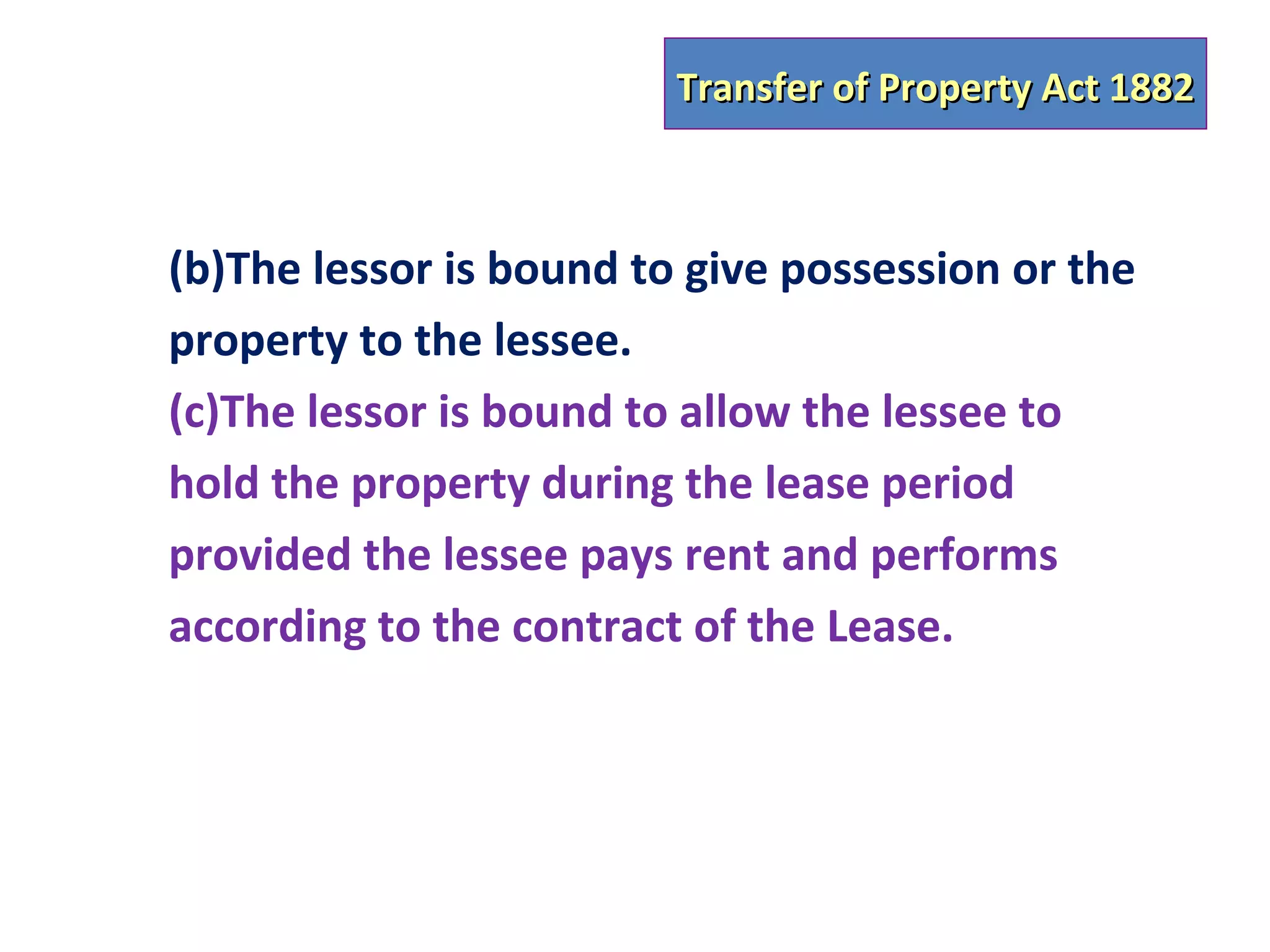 Transfer of Property Act 1882



(b)The lessor is bound to give possession or the
property to the lessee.
(c)The lessor is bound to allow the lessee to
hold the property during the lease period
provided the lessee pays rent and performs
according to the contract of the Lease.
 