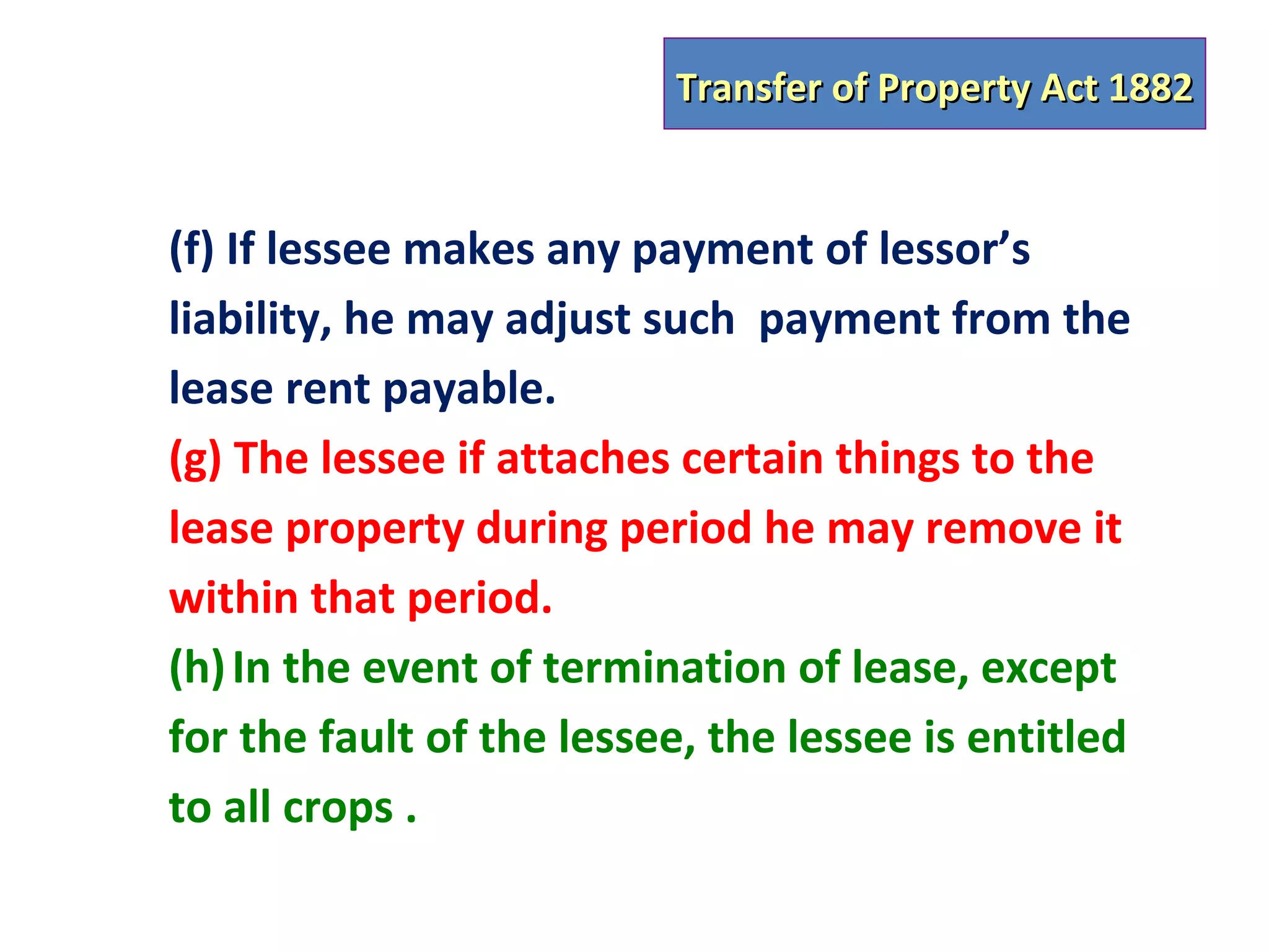 Transfer of Property Act 1882


(f) If lessee makes any payment of lessor’s
liability, he may adjust such payment from the
lease rent payable.
(g) The lessee if attaches certain things to the
lease property during period he may remove it
within that period.
(h) In the event of termination of lease, except
for the fault of the lessee, the lessee is entitled
to all crops .
 