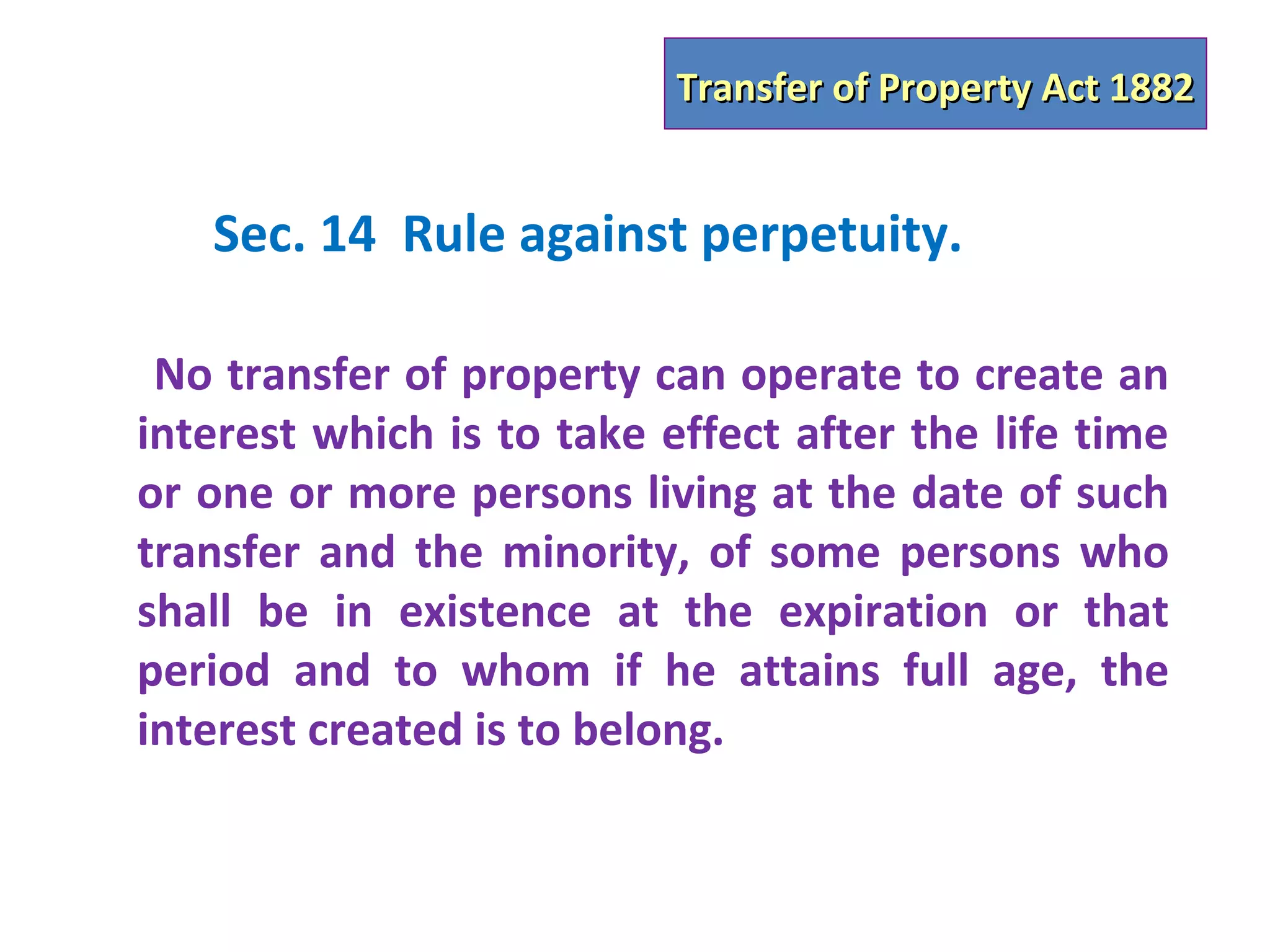 Transfer of Property Act 1882


   Sec. 14 Rule against perpetuity.

 No transfer of property can operate to create an
interest which is to take effect after the life time
or one or more persons living at the date of such
transfer and the minority, of some persons who
shall be in existence at the expiration or that
period and to whom if he attains full age, the
interest created is to belong.
 