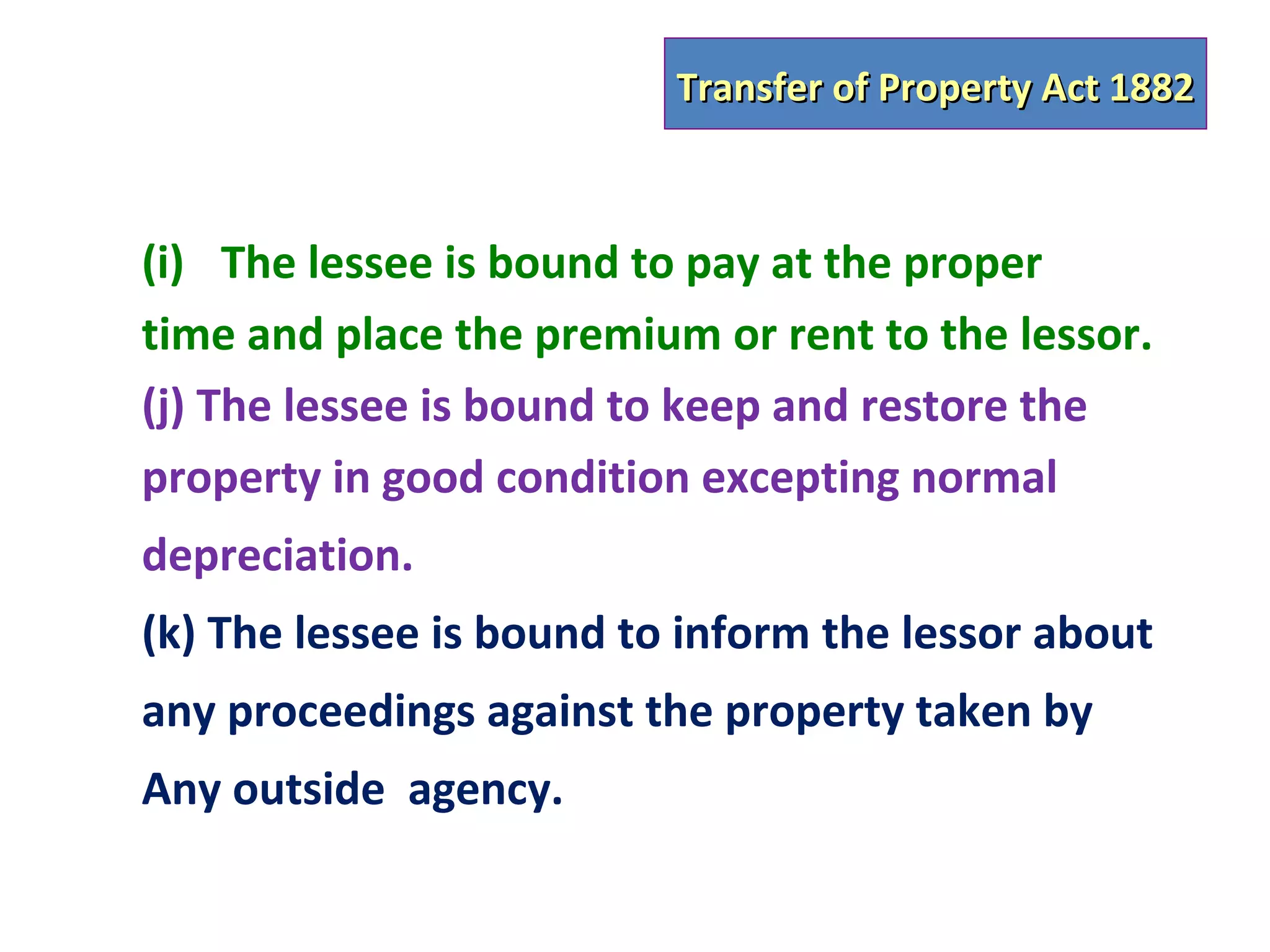 Transfer of Property Act 1882



(i) The lessee is bound to pay at the proper
time and place the premium or rent to the lessor.
(j) The lessee is bound to keep and restore the
property in good condition excepting normal
depreciation.
(k) The lessee is bound to inform the lessor about
any proceedings against the property taken by
Any outside agency.
 