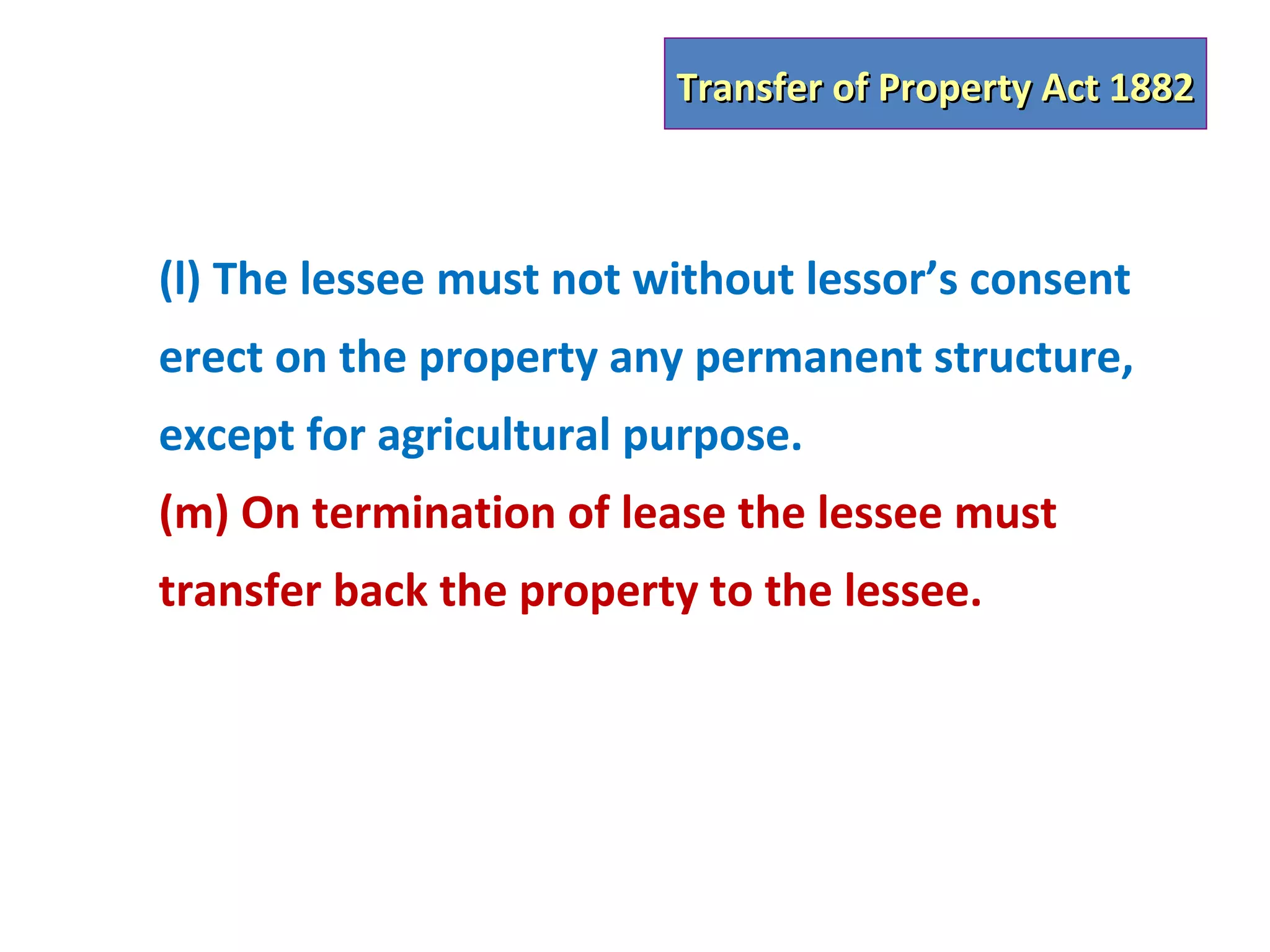 Transfer of Property Act 1882



(l) The lessee must not without lessor’s consent
erect on the property any permanent structure,
except for agricultural purpose.
(m) On termination of lease the lessee must
transfer back the property to the lessee.
 