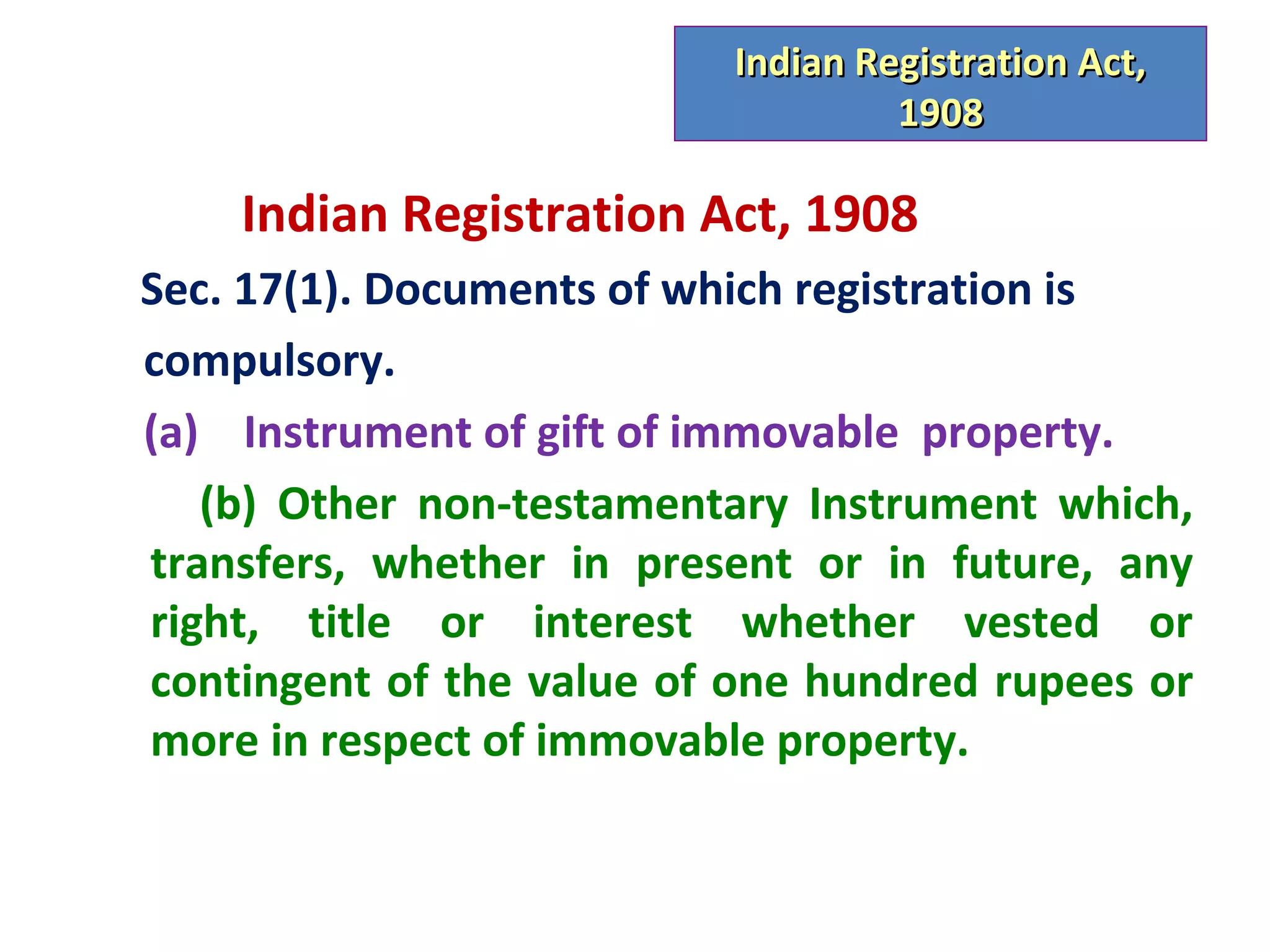 Indian Registration Act,
                                    1908

    Indian Registration Act, 1908
Sec. 17(1). Documents of which registration is
compulsory.
(a) Instrument of gift of immovable property.
   (b) Other non-testamentary Instrument which,
transfers, whether in present or in future, any
right, title or interest whether vested or
contingent of the value of one hundred rupees or
more in respect of immovable property.
 