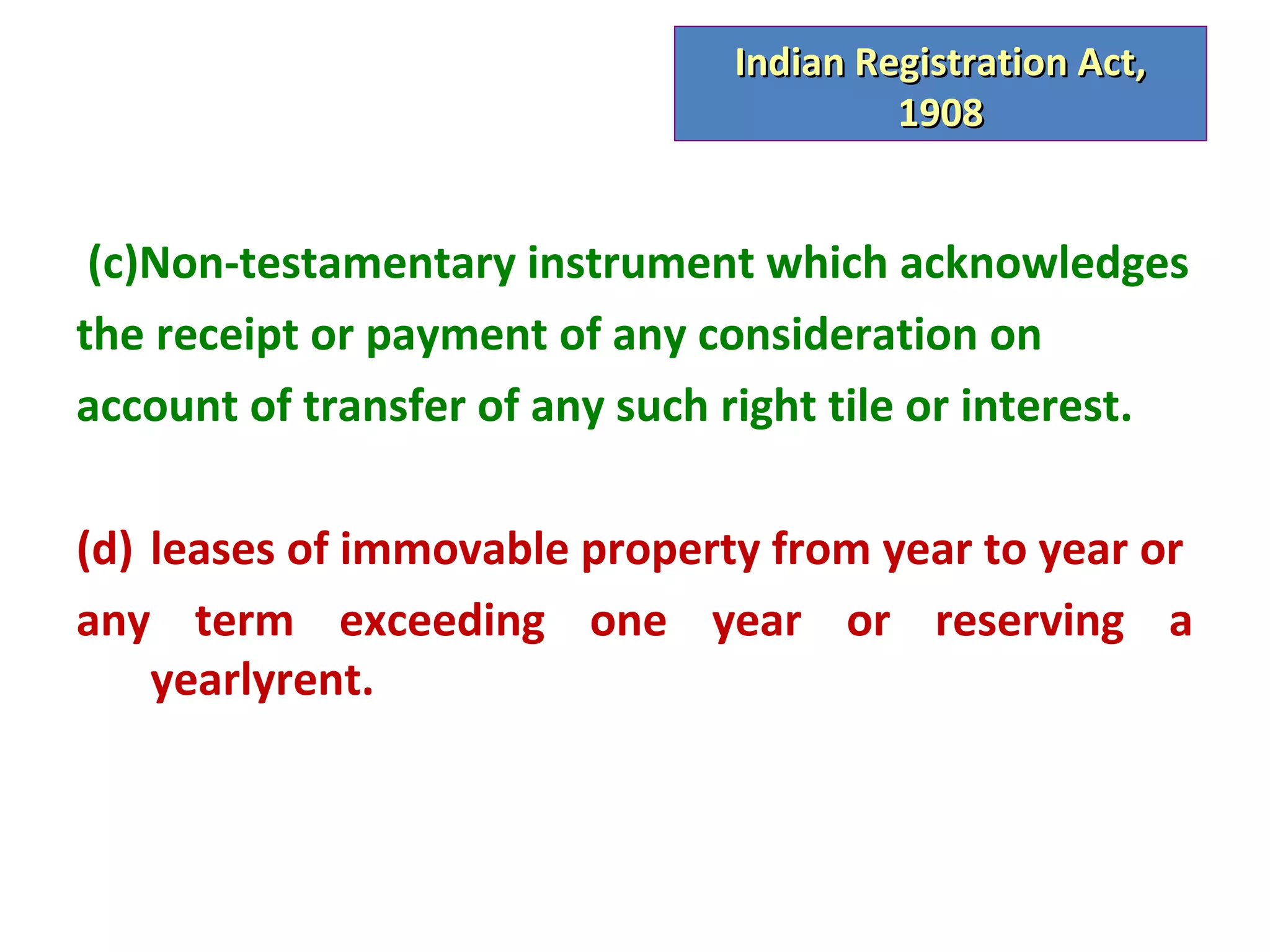 Indian Registration Act,
                                         1908


 (c)Non-testamentary instrument which acknowledges
the receipt or payment of any consideration on
account of transfer of any such right tile or interest.

(d) leases of immovable property from year to year or
any term exceeding one year or reserving a
    yearlyrent.
 