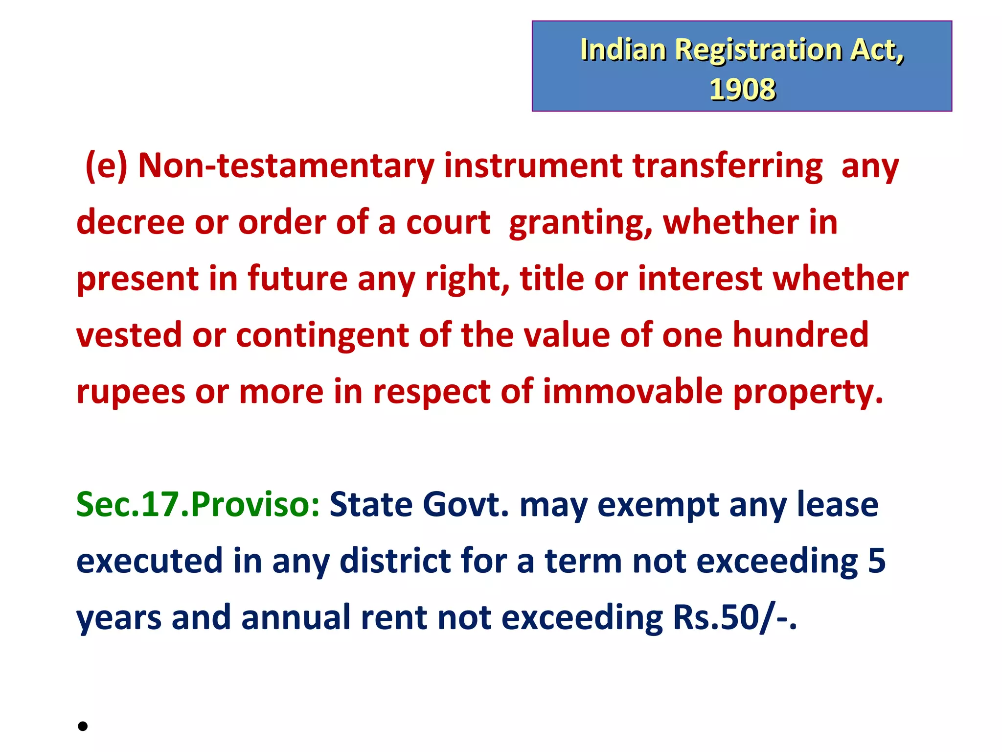 Indian Registration Act,
                                         1908

 (e) Non-testamentary instrument transferring any
decree or order of a court granting, whether in
present in future any right, title or interest whether
vested or contingent of the value of one hundred
rupees or more in respect of immovable property.

Sec.17.Proviso: State Govt. may exempt any lease
executed in any district for a term not exceeding 5
years and annual rent not exceeding Rs.50/-.

•
 