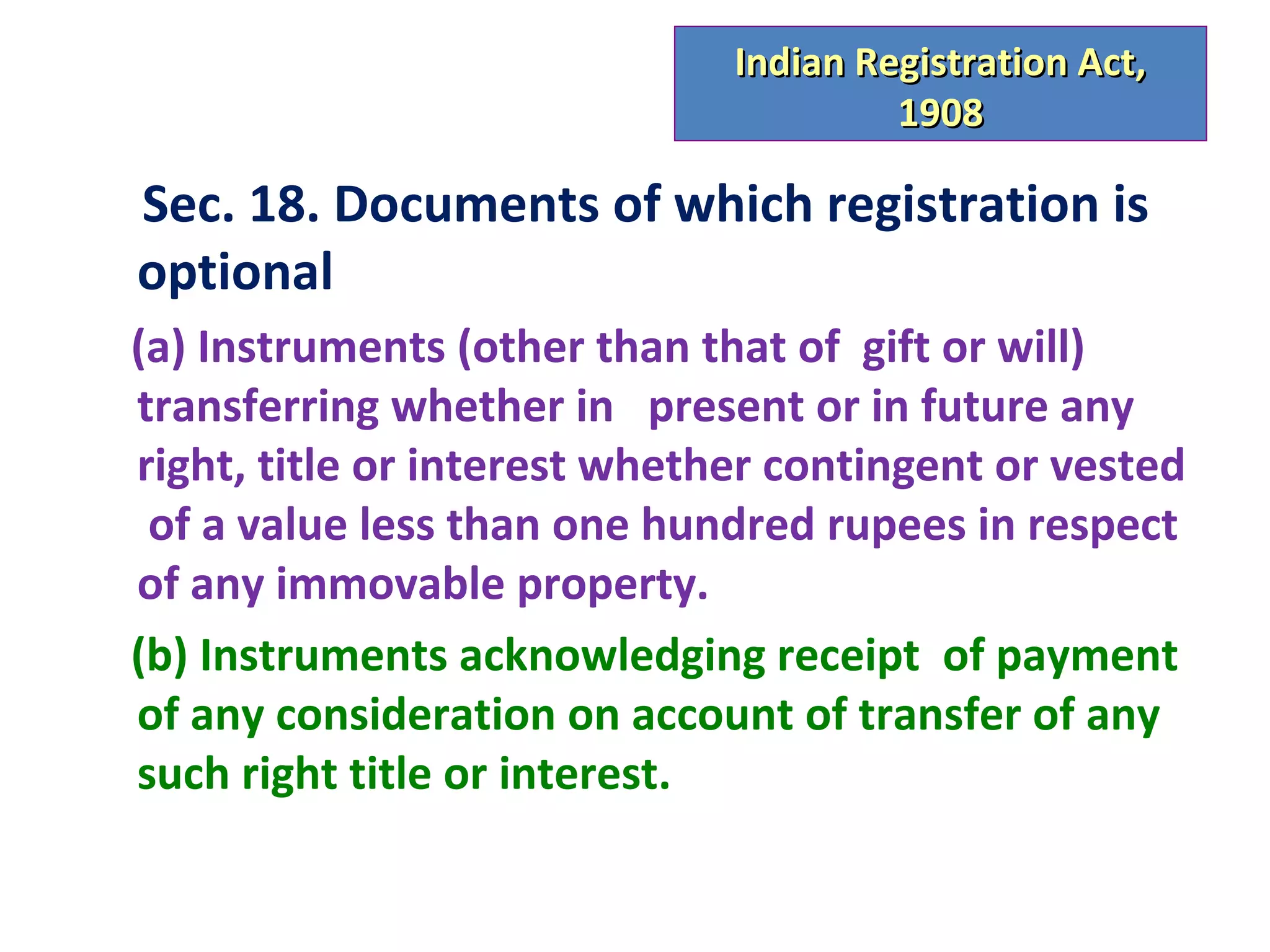 Indian Registration Act,
                                       1908

Sec. 18. Documents of which registration is
optional
(a) Instruments (other than that of gift or will)
transferring whether in present or in future any
right, title or interest whether contingent or vested
 of a value less than one hundred rupees in respect
of any immovable property.
(b) Instruments acknowledging receipt of payment
of any consideration on account of transfer of any
such right title or interest.
 