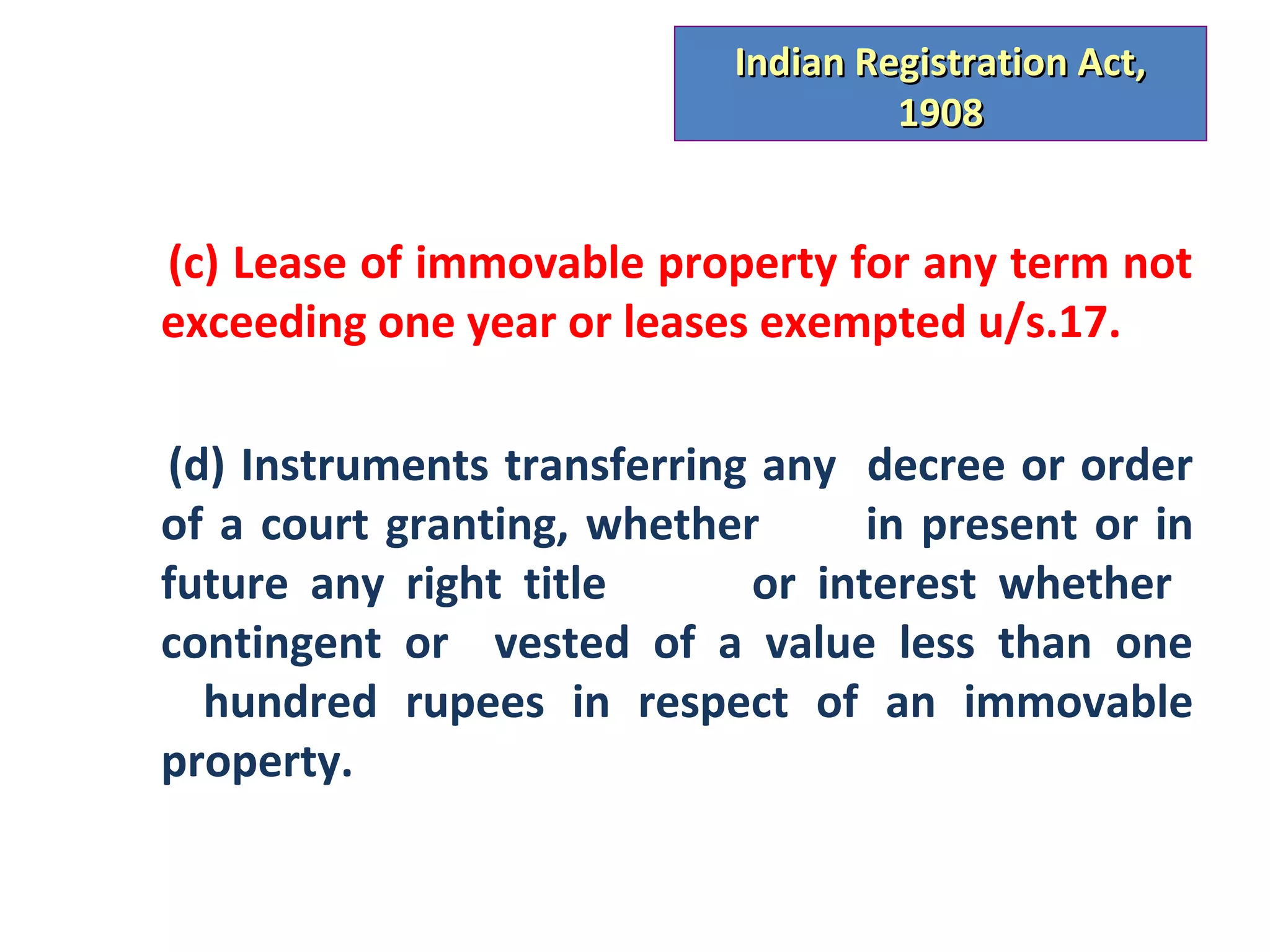 Indian Registration Act,
                                    1908


(c) Lease of immovable property for any term not
exceeding one year or leases exempted u/s.17.

(d) Instruments transferring any decree or order
of a court granting, whether      in present or in
future any right title      or interest whether
contingent or vested of a value less than one
  hundred rupees in respect of an immovable
property.
 