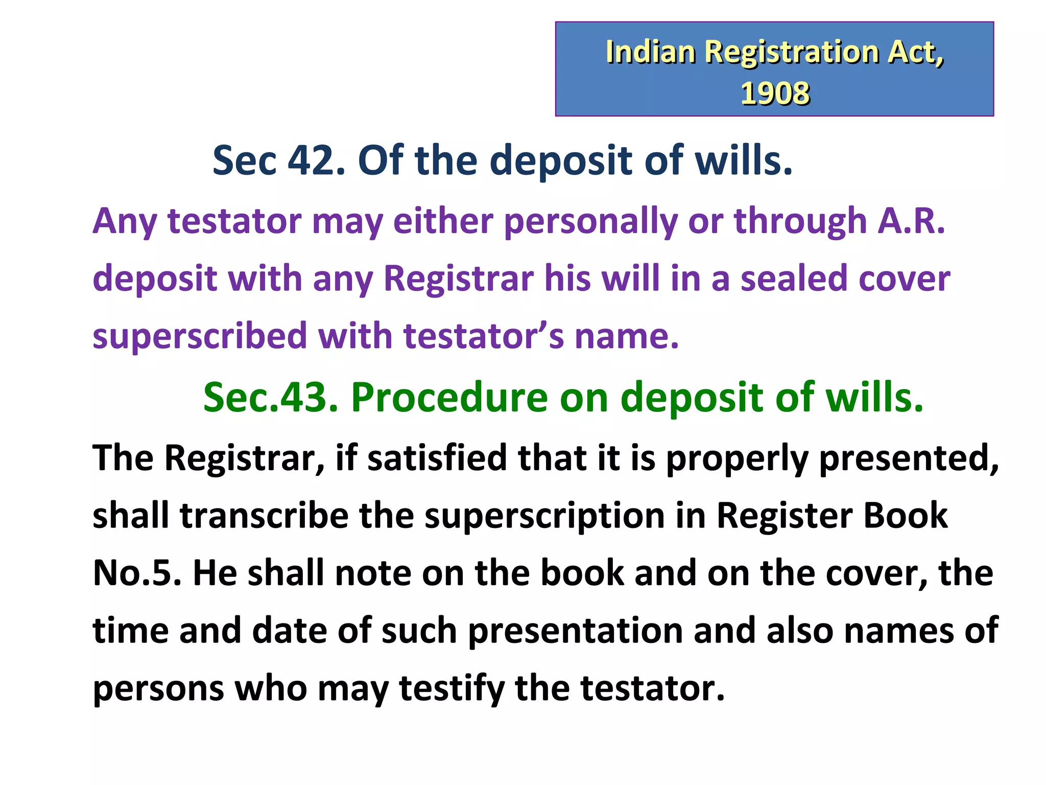 Indian Registration Act,
                                         1908

       Sec 42. Of the deposit of wills.
Any testator may either personally or through A.R.
deposit with any Registrar his will in a sealed cover
superscribed with testator’s name.
       Sec.43. Procedure on deposit of wills.
The Registrar, if satisfied that it is properly presented,
shall transcribe the superscription in Register Book
No.5. He shall note on the book and on the cover, the
time and date of such presentation and also names of
persons who may testify the testator.
 