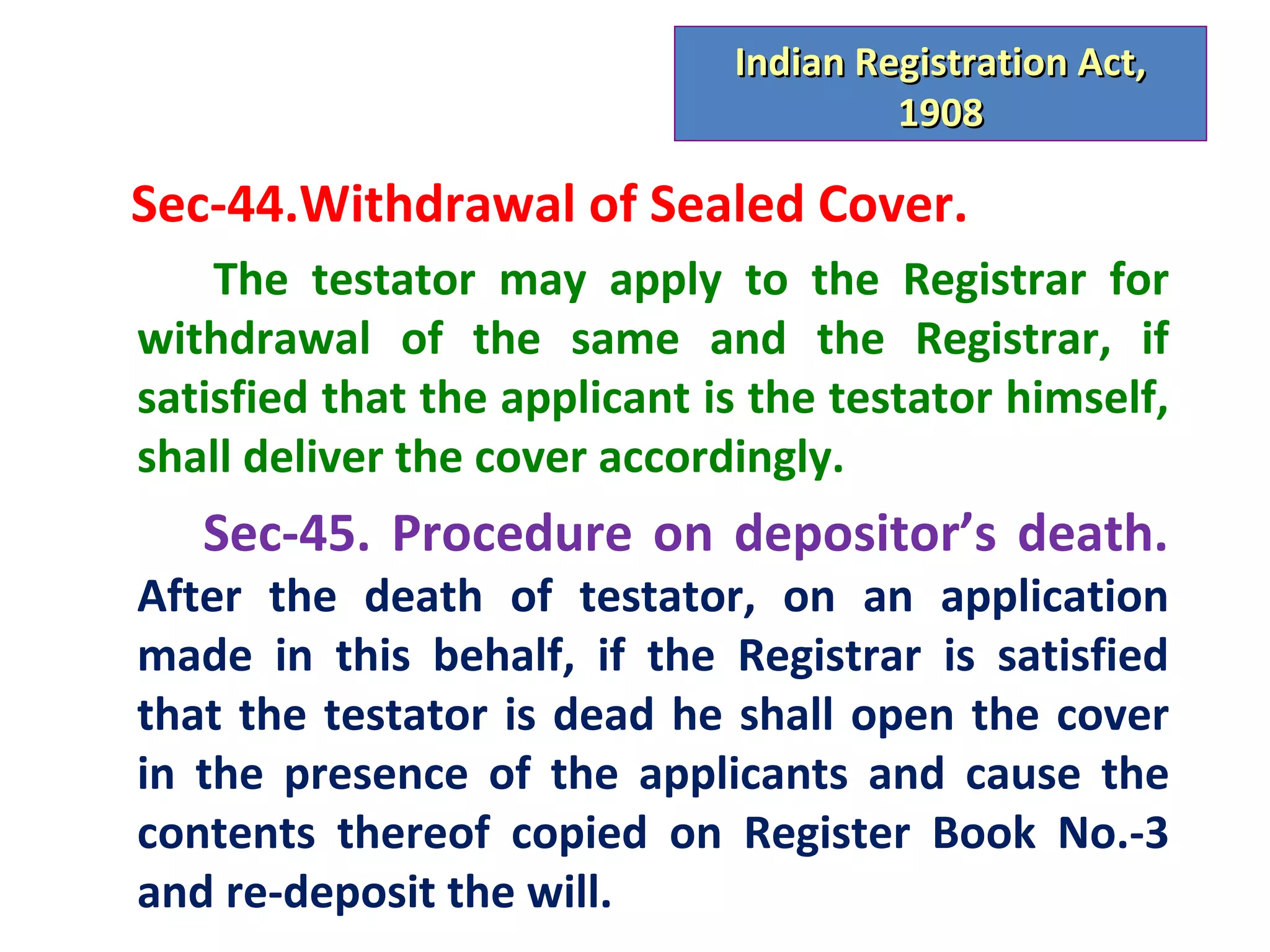 Indian Registration Act,
                                       1908

Sec-44.Withdrawal of Sealed Cover.
    The testator may apply to the Registrar for
withdrawal of the same and the Registrar, if
satisfied that the applicant is the testator himself,
shall deliver the cover accordingly.
   Sec-45. Procedure on depositor’s death.
After the death of testator, on an application
made in this behalf, if the Registrar is satisfied
that the testator is dead he shall open the cover
in the presence of the applicants and cause the
contents thereof copied on Register Book No.-3
and re-deposit the will.
 