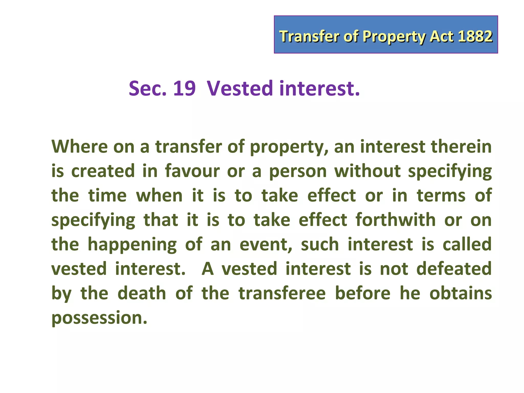 Transfer of Property Act 1882


         Sec. 19 Vested interest.

Where on a transfer of property, an interest therein
is created in favour or a person without specifying
the time when it is to take effect or in terms of
specifying that it is to take effect forthwith or on
the happening of an event, such interest is called
vested interest. A vested interest is not defeated
by the death of the transferee before he obtains
possession.
 