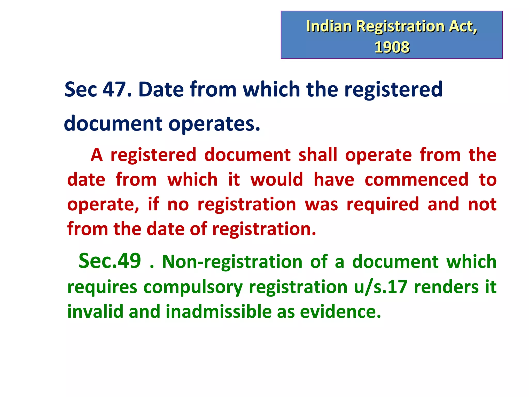 Indian Registration Act,
                                    1908

Sec 47. Date from which the registered
document operates.
   A registered document shall operate from the
date from which it would have commenced to
operate, if no registration was required and not
from the date of registration.
 Sec.49 . Non-registration of a document which
requires compulsory registration u/s.17 renders it
invalid and inadmissible as evidence.
 