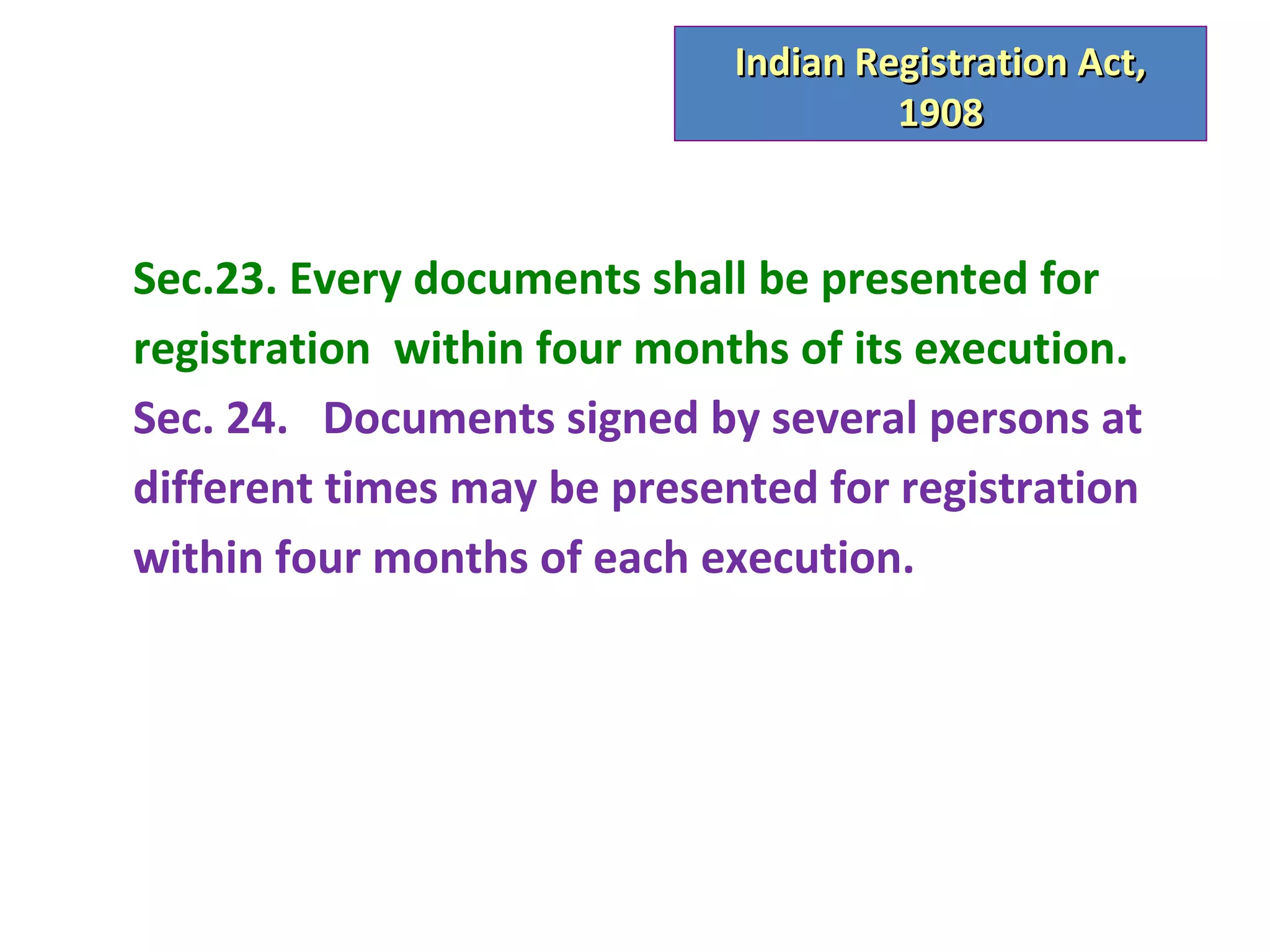 Indian Registration Act,
                                      1908


Sec.23. Every documents shall be presented for
registration within four months of its execution.
Sec. 24. Documents signed by several persons at
different times may be presented for registration
within four months of each execution.
 