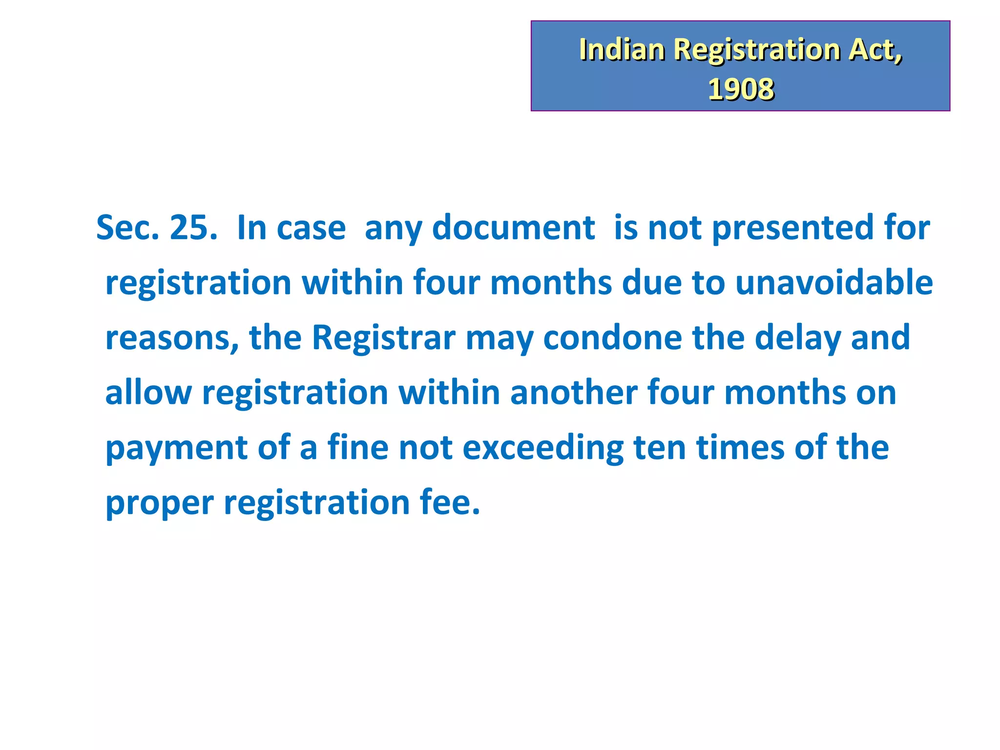 Indian Registration Act,
                                     1908



Sec. 25. In case any document is not presented for
registration within four months due to unavoidable
reasons, the Registrar may condone the delay and
allow registration within another four months on
payment of a fine not exceeding ten times of the
proper registration fee.
 